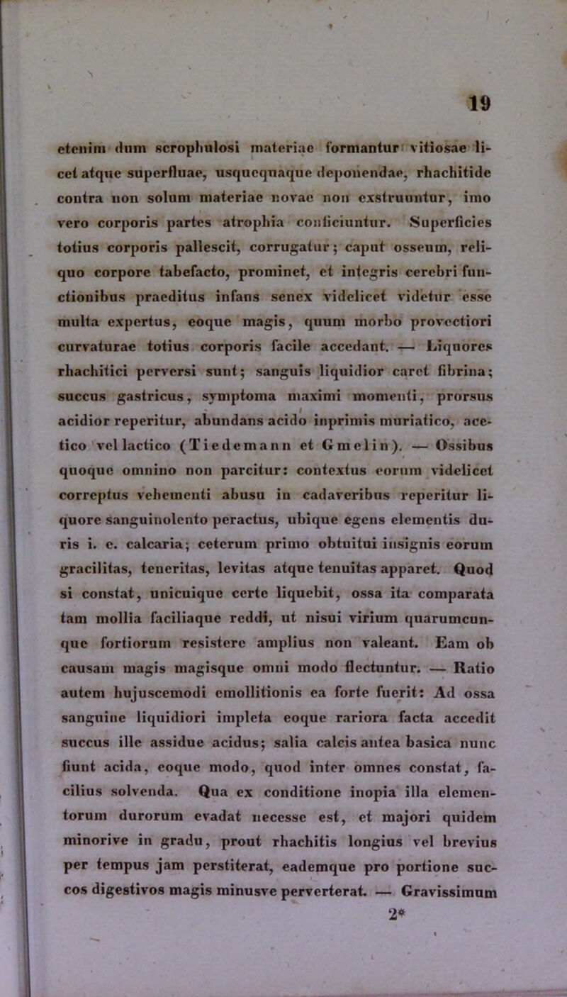 N etenim dum scrophulosi materiae formantur vitiosae li- cet atque superfluae, usquequaque deponendae, rhachitide contra non solum materiae novae non exstruuntur, imo vero corporis partes atrophia conficiuntur. Superficies totius corporis pallescit, corrugatur; caput osseum, reli- quo corpore tabefacto, prominet, et integris cerebri fun- ctionibus praeditus infans senex videlicet videtur esse multa expertus, eoque magis, quum morbo provectiori curvaturae totius corporis facile accedant. — Liquores rbacbitici perversi sunt; sanguis liquidior caret fibrina; succus gastricus, symptoma maximi momenti, prorsus acidior reperitur, abundans acido inprimis muriatico, ace- tico vel laetico (Tiedemann et Gmclin). — Ossibus quoque omnino non parcitur; contextus eorum videlicet correptus vehementi abusu in cadaveribus reperitur li- quore sanguinolento peractus, ubique egens elementis du- ris i. c. calcaria; ceterum primo obtuitui insignis eorum gracilitas, teneritas, levitas atque tenuitas apparet. Quod si constat, unicuique certe liquebit, ossa ita comparata tam mollia faciliaque reddi, ut nisui virium quarumcun- que fortiorum resistere amplius non valeant. Eam ob causam magis magisque omni modo flectuntur. — Ratio autem hujuscemodi cmollitionis ea forte fuerit; Ad ossa sanguine liquidiori impleta eoque rariora facta accedit succus ille assidue acidus; salia calcis antea basica nunc fiunt acida, eoque modo, quod inter omnes constat, fa- cilius solvenda. Qua ex conditione inopia illa elemen- torum durorum evadat uecesse est, et majori quidem minorive in gradu, prout rbachitis longius vel brevius per tempus jam perstiterat, eademque pro portione suc- cos digestivos magis minusvc perverterat. — Gravissimum 2*