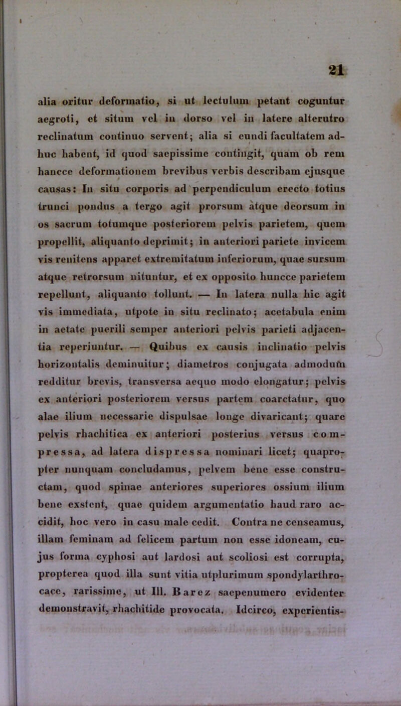 alia oritur deformatio, si ut lectulum petant coguntur aegroti, et situm vel in dorso vel in latere alterutro reclinatum continuo servent; alia si eundi facultatem ad- huc habent, id quod saepissime contingit, quam ob rem hanccc deformationem brevibus verbis describam ejusque causas: In situ corporis ad perpendiculum erecto totius trunci pondus a tergo agit prorsum atque deorsum in os sacrum totumque posteriorem pelvis parietem, quem propellit, aliquanto deprimit; in anteriori pariete invicem vis renitens apparet extremitatum inferiorum, quae sursum atque retrorsum nituntur, et ex opposito liunccc parietem repellunt, aliquanto tollunt. — Iu latera nulla hic agit vis immediata, utpotc in situ reclinato; acetabula enim in aetate puerili semper anteriori pelvis parieti adjacen- tia reperiuntur. — Quibus ex causis inclinatio pelvis horizontalis deminuitur; diametros conjugata admodutU redditur brevis, transversa aequo modo elongatur; pelvis ex anteriori posteriorem versus partem coarctatur, quo alae ilium necessarie dispulsae longe divaricant; quare pelvis rhachitica ex anteriori posterius versus com- pressa, ad latera dis pressa nominari licet; quapro- pter nunquam concludamus, pelvem bene esse constru- ctam, quod spinae anteriores superiores ossium ilium bene exstent, quae quidem argumentatio haud raro ac- cidit, hoc vero in casu male cedit. Contra ne censeamus, illam feminam ad felicem partum non esse idoneam, cu- jus forma cyphosi aut lardosi aut scoliosi est corrupta, propterea quod illa sunt vitia utplurimum spondylarthro- cacc, rarissime, ut 111. Barez saepenumero evidenter demonstravit, rhachitide provocata. Idcirco, experientis-