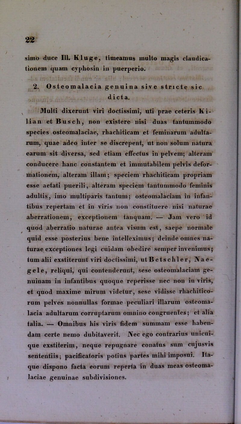 / simo duce 111. Kluge, timeamus multo magis claudica- tionem quam cyphosin iu puerperio. 2. Osteomalacia genuina sive stricte sic dicta. Multi dixerunt viri doctissimi, uti prae ceteris Ki- lian etBusch, non existcrc nisi duas tantummodo species osteomalaciae, rhachiticam et feminarum adulta- rum, quae adeo inter se discrepent, ut non solum natura earum sit diversa, sed etiam effectus in pelvem; alteram conducere lianc constantem et immutabilem pelvis defor- mationem, alteram illam; speciem rhachiticam propriam esse aetati puerili, alteram speciem tantummodo feminis adultis, imo multiparis tantum; osteomalaciam in infan- tibus repertam et in viris non constituere nisi naturae aberrationem, exceptionem lanquam. — Jam vero id quod aberratio naturae antea visum est, saepe normale quid esse posterius bene intelleximus; deinde omnes na- turae exceptiones legi cuidam obedire semper invenimus; tum alii exstiterunt viri doctissimi, utBetschler, Nae- gele, reliqui, qui contenderunt, sesc osteomalaciam ge- nuinam in infantibus quoque reperisse nec non in viris, et quod maxime mirum videtur, sese vidisse rhachitico- rum pelves nonnullas formae peculiari illarum osteoma- lacia adultarum corruptarum omnino congruentes; et alia talia. — Omnibus his viris fidem summam esse haben- dam certe nemo dubitaverit. JYec ego contrarius unicui- que exstiterim, neque repugnare conatus sum cujusvis sententiis; pacificatoris potius partes mihi imposui. Ita- que dispono facta eorum reperta in duas meas osteoma- laciae genuinae subdivisiones.