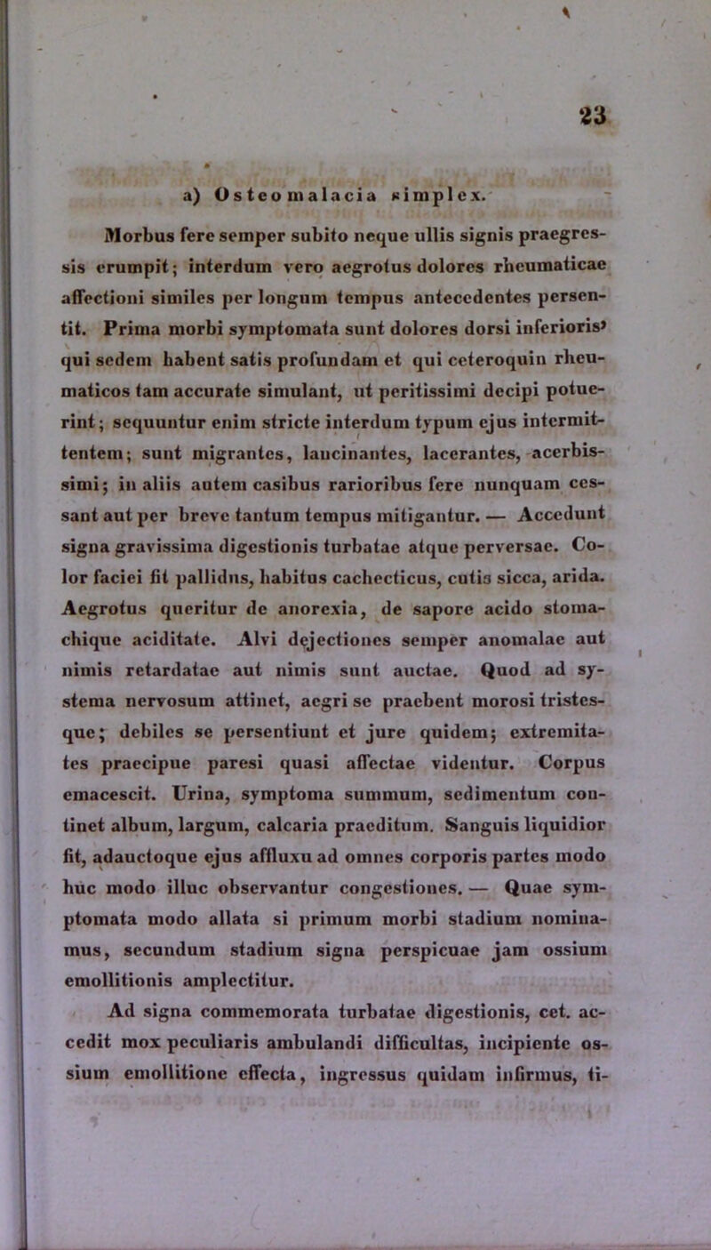 a) Osteomalacia simplex. Morbus feresemper subito neque ullis signis praegres- sis erumpit; interdum vero aegrotus dolores rheumaticae affectioni similes per longum tempus antecedentes persen- tit. Prima morbi symptomata sunt dolores dorsi inferioris» qui sedem habent satis profundam et qui ceteroquin rheu- maticos tam accurate simulant, ut peritissimi decipi potue- rint; sequuntur enim stricte interdum typum ejus intermit- tentem; sunt migrantes, lancinantes, lacerantes, acerbis- simi; in aliis autem casibus rarioribus fere nunquam ces- sant aut per breve tantum tempus mitigantur. — Accedunt signa gravissima digestionis turbatae atque perversae. Co- lor faciei fit pallidus, habitus cachecticus, cuti3 sicca, arida. Aegrotus queritur de anorexia, de sapore acido stoina- chique aciditate. Alvi dejectiones semper anomalac aut nimis retardatae aut nimis sunt auctae. Quod ad sy- stema nervosum attinet, aegri se praebent morosi tristes- que; debiles se persentiunt et jure quidem; extremita- tes praecipue paresi quasi affectae videntur. Corpus cmacescit. Urina, symptoma summum, sedimentum con- tinet album, largum, calcaria praeditum. Sanguis liquidior fit, adauctoque ejus afiluxu ad omnes corporis partes modo huc modo illuc observantur congestiones. — Quae sym- ptomata modo allata si primum morbi stadium nomina- mus, secundum stadium signa perspicuae jam ossium emollitionis amplectitur. Ad signa commemorata turbatae digestionis, cet. ac- cedit mox peculiaris ambulandi difficultas, incipiente os- sium emoUitione effecta, ingressus quidam infirmus, ti-