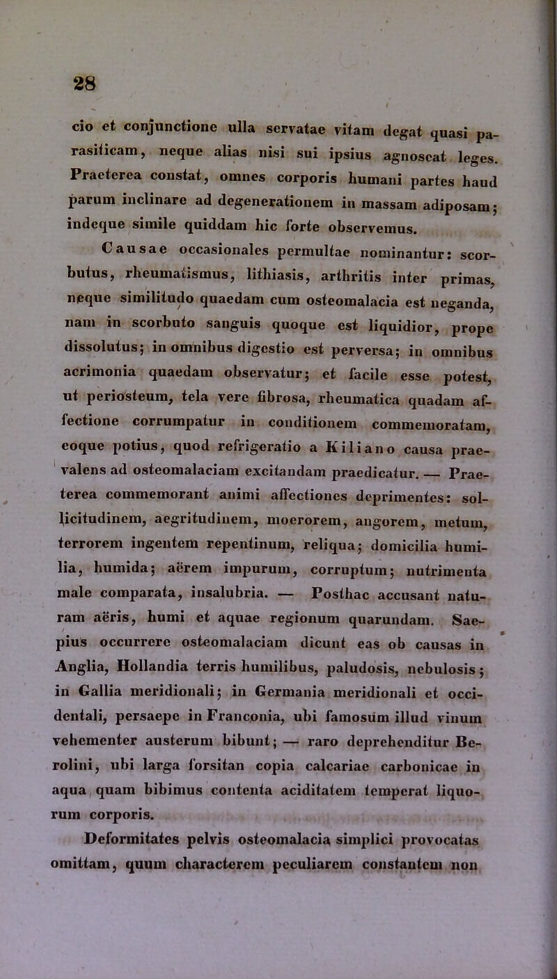 cio et conjunctione ulla servatae vitam degat quasi pa- rasiticam , neque alias nisi sui ipsius agnoscat leges. Praeterea constat, omnes corporis humani partes haud parum inclinare ad degenerationem in massam adiposam; mdcquc simile quiddam hic forte observemus. Causae occasionales permultae nominantur: scor- butus, rheumatismus, lithiasis, arthritis inter primas, neque similitudo quaedam cum osteomalacia est neganda, nam in scorbuto sanguis quoque est liquidior, prope dissolutus; in omnibus digestio est perversa; in omnibus acrimonia quaedam observatur; et facile esse potest, ut periosteum, tela vere fibrosa, rheumatica quadam af- fectione corrumpatur in conditionem commemoratam, eoque potius, quod refrigeratio a K ili ano causa prae- valens ad osteomalaciam excitandam praedicatur. Prae- terea commemorant animi affectiones deprimentes: sol- licitudinem, aegritudinem, moerorem, angorem, metum, terrorem ingentem repentinum, reliqua; domicilia humi- lia, humida; aerem impurum, corruptum; nutrimenta male comparata, insalubria. — Posthac accusant natu- ram aeris, humi et aquae regionum quarundam. Sae- pius occurrere osteomalaciam dicunt eas ob causas in Anglia, Hollandia terris humilibus, paludosis, nebulosis; in Gallia meridionali; in Germania meridionali et occi- dentali, persaepe in Franconia, ubi famosum illud vinum vehementer austerum bibunt; — raro deprehenditur Be- rolini, ubi larga forsitan copia calcariae carbonicae in aqua quam bibimus contenta aciditatem temperat liquo- rum corporis. Deformitates pelvis osteomalacia simplici provocatas omittam, quum characterem peculiarem constantem non