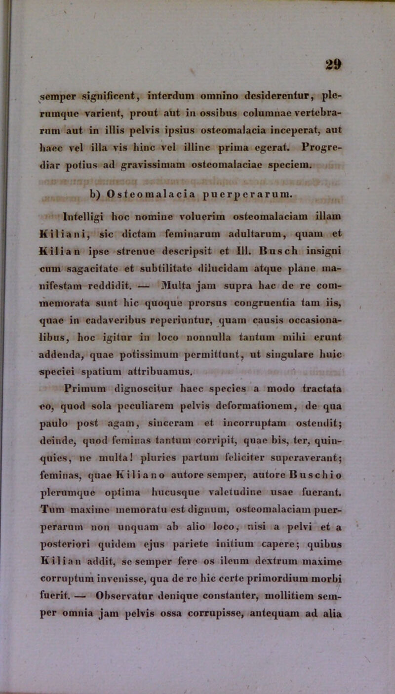 semper significent, interdum omnino desiderentur, ple- rumque varient, prout aut in ossibus columnae vertebra- rum aut in illis pelvis ipsius osteomalacia inceperat, aut haec vel illa vis liinc vel illinc prima egerat. Progre- diar potius ad gravissimam osteomalaciae speciem. b) Osteomalacia puerperarum. lntelligi hoc nomine voluerim osteomalaciam illam It ilia ni, sic dictam feminarum adultarum, quam et Kilian ipse strenue descripsit et 111. Busch insigni cum sagacitate et subtilitate dilucidam atque plane ma- nifestam reddidit. — Multa jam supra hac de re com- memorata sunt hic quoque prorsus congruentia tam iis, quae in cadaveribus reperiuntur, quam causis occasiona- libus, hoc igitur in loco nonnulla tantum milii erunt addenda, quae potissimum permittunt, ut singulare huic speciei spatium attribuamus. Primum dignoscitur haec species a modo tractata eo, quod sola peculiarem pelvis deformationem, de qua paulo post agam, sinceram et incorruptam ostendit; deinde, quod feminas tantum corripit, quae bis, ter, quin- quies, ne multa! pluries partum feliciter superaverant; feminas, quae K i 1 i a n o autore semper, autorc B u s c h i o plerumque optima hucusque valetudine usae fuerant. Tum maxime memoratu est dignum, osteomalaciam puer- perarum non unquam ab alio loco, nisi a pelvi et a posteriori quidem ejus pariete initium capere; quibus Kilian addit, se semper fere os ileum dextrum maxime corruptum invenisse, qua de re hic certe primordium morbi fuerit. — Observatur denique constanter, mollitiem sem- per omnia jam pelvis ossa corrupisse, antequam ad alia