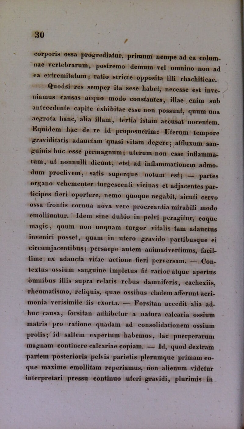 corporis ossa progrediatur, primum nempe ad ea colum- nae vertebrarum, postremo demum vel omnino non ad ea extremitatum; ratio stricte opposita illi rhachiticae. Quodsi res sernper ita sese habet, necesse est inve- niamus causas aequo modo constantes, illae enim sub antecedente capite exhibitae esse non possunt, quum una aegrota hanc, aha illam, tertia istam accusat nocentem. Equidem hac de re id proposuerim: Uterum tempore graviditatis adauctam quasi vitam degere; atfluxum san- guinis huc esse permagnum; uterum non esse inflamma- tum, ut nonnulli dicunt, etsi ad inflammationem admo- dum proclivem, satis superque notum est; partes organo vehementer turgescenti vicinas et adjacentes par- ticipes fieri oportere, nemo quoque negabit, sicuti cervo ossa frontis cornua nova vere procreantia mirabili modo emolliuntur. Idem sine dubio in pelvi peragitur, eoque magis, quum non unquam turgor vitalis tam adauctus inveniri posset, quam in utero gravido partibusque ei circumjacentibus; persaepe autem animadvertimus, facil- lime ex adaucta vitae actione fieri perversam. Con- textus ossium sanguine impletus fit rarior atque apertus omnibus illis supra relatis rebus damniferis, cachexiis, rheumatismo, reliquis, quae ossibus cladem afferunt acri- monia verisimile iis exorta. — Forsitan accedit alia ad- huc causa, forsitan adhibetur a natura calcaria ossium matris pro ratione quadam ad consolidationem ossium prolis; id saltem expertum habemus, lac puerperarum magnam continere calcariae copiam. — Id, quod dextram partem posterioris pelvis parietis plerumque primam eo- que maxime emollitam reperiamus, non alienum videtur interpretari pressu continuo uteri gravidi, plurimis in