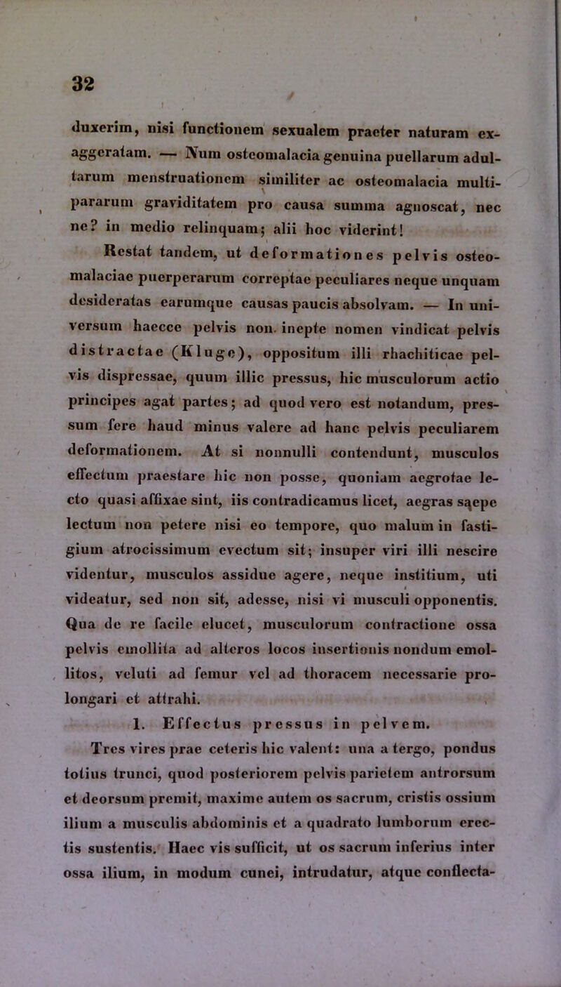 «luxerim, nisi functionem sexualem praeter naturam cx- aggeratam. — Num osteomalacia genuina puellarum adul- tarum menstruationem similiter ac osteomalacia multi- pararum graviditatem pro causa summa agnoscat, nec ne? in medio relinquam; alii hoc viderint! Restat tandem, ut deformationes pelvis osteo- malaciae puerperarum correptae peculiares neque unquam desideratas carumque causas paucis absolvam. — In uni- versum hacccc pelvis non. inepte nomen vindicat pelvis distractae (Kluge), oppositum illi rhachiticae pel- vis tlispressae, quum illic pressus, hic musculorum actio principes agat partes; ad quod vero est notandum, pres- sum fere haud minus valere ad hanc pelvis peculiarem deformationem. At si nonnulli contendunt, musculos effectum praestare hic non posse, quoniam aegrotae le- cto quasi affixae sint, iis contradicamus licet, aegras sqcpe lectum non petere nisi eo tempore, quo malum in fasti- gium atrocissimum evectum sit; insuper viri illi nescire videntur, musculos assidue agere, neque institium, uti videatur, sed non sit, adesse, nisi vi musculi opponentis. Qua de re facile elucet, musculorum contractione ossa pelvis emollita ad alteros locos insertionis nondum emol- litos, veluti ad femur vel ad thoracem necessarie pro- longari et attrahi. 1. Effectus pressus in pelvem. Tres vires prae ceteris hic valent: una a tergo, pondus totius trunci, quod posteriorem pelvis parietem antrorsum et deorsum premit, maxime autem os sacrum, cristis ossium ilium a musculis abdominis et a «juadrato lumborum erec- tis sustentis. Haec vis sufficit, ut os sacrum inferius inter ossa ilium, in modum cunei, intrudatur, atque conflecta-