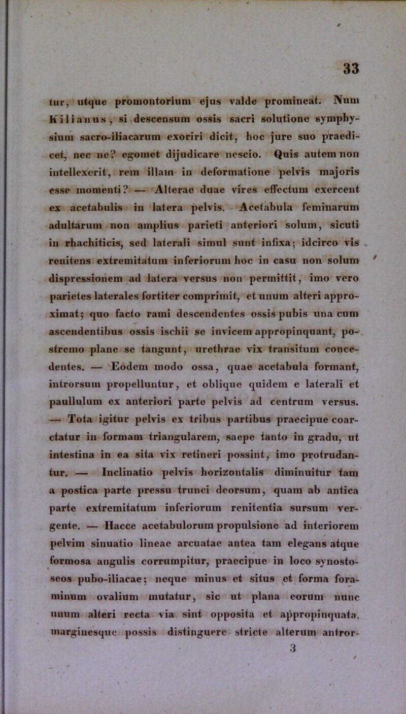 tur, utque promontorium ejus valde promineat. Nuui Kilianus, si descensum ossis sacri solutione symphy- sium sacro-iliacarum exoriri dicit, hoc jure suo praedi- cet, nec ne? egomet dijudicare nescio. Quis autem non intellexerit, rem illam in deformatione pelvis majoris esse momenti? — Alterae duae vires effectum exercent cx acetabulis in latera pelvis. Acetabula feminarum adultarum non amplius parieti anteriori solum, sicuti in rhachiticis, sed laterali simul sunt intixa; idcirco vis renitens extremitatum inferiorum hoc in casu non solum * dispressionem ad latera versus non permittit, imo vero parietes laterales fortiter comprimit, et unum alteri appro- ximat; quo facto rami descendentes ossis pubis una cum ascendentibus ossis ischii se invicem appropinquant, po- stremo plane se tangunt, urethrae vix transitum conce- dentes. — Eodem modo ossa, quae acetabula formant, introrsum propelluntur, et oblique quidem c laterali et paullulum cx anteriori parte pelvis ad centrum versus. — Tota igitur pelvis cx tribus partibus praecipue coar- ctatur in formam triangularem, saepe tanto in gradu, ut intestina in ea sita vix retineri possint, imo protrudan- tur. — Inclinatio pelvis horizontalis diminuitur tam a postica parte pressu trunci deorsum, quam ab antica parte extremitatum inferiorum renitentia sursum ver- gente. — Ilaccc acetabulorum propulsionc ad interiorem pelvim sinuatio lineae arcuatae antea tam elegans atque formosa angulis corrumpitur, praecipue in loco synosto- scos puho-iliacae; neque minus et situs et forma fora- minum ovalium mutatur, sic ut plana eorum nunc unum alteri recta via sint opposita et appropinquata, marginesque possis distinguere stricte .alterum antror- 3