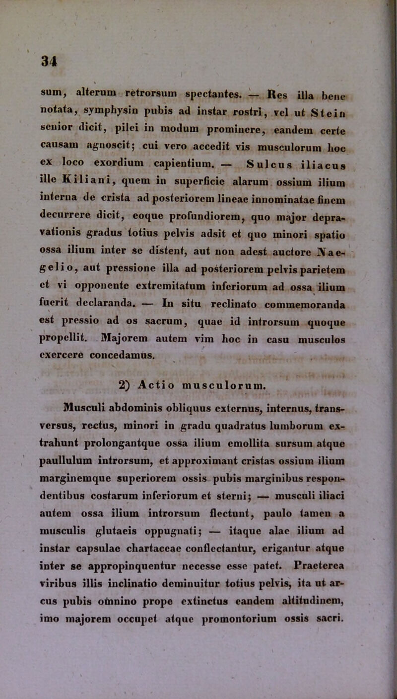 sum, alterum retrorsum spectantes. — Res illa bene notata, symphysin pubis ad instar rostri, vel ut Stein senior dicit, pilei in modum prominere, eandem certe causam agnoscit; cui vero accedit vis musculorum hoc ex loco exordium capientium. — Sulcus iliacus ille Kiliani, quem in superficie alarum ossium ilium interna de crista ad posteriorem lineae innominatae Unem decurrere dicit, coque profundiorem, quo major depra- vationis gradus lotius pelvis adsit et quo minori spatio ossa ilium inter se distent, aut non adest auctore ]Yae- gelio, aut pressione illa ad posteriorem pelvis parietem et vi opponente extremitatum inferiorum ad ossa ilium fuerit declaranda. — In situ reclinato commemoranda est pressio ad os sacrum, quae id introrsum quoque propellit. Majorem autem vim hoc in casu musculos exercere concedamus. 2) Actio musculorum. Musculi abdominis obliquus externus, internus, trans- versus, rectus, minori in gradu quadratus lumborum ex- trahunt prolongantque ossa ilium emollita sursum atque paullulum introrsum, et approximant cristas ossium ilium marginemque superiorem ossis pubis marginibus respon- dentibus costarum inferiorum et sterni; — musculi iliaci autem ossa ilium introrsum flectunt, paulo tamen a musculis glutacis oppugnati; — itaque alae ilium ad instar capsulae chartaceae conflcctantur, erigantur atque inter se appropinquentur neccsso esse patet. Praeterea viribus illis inclinatio deminuitur totius pelvis, ita ut ar- cus pubis omnino prope extinctus eandem altitudinem, imo majorem occupet atque promontorium ossis sacri.