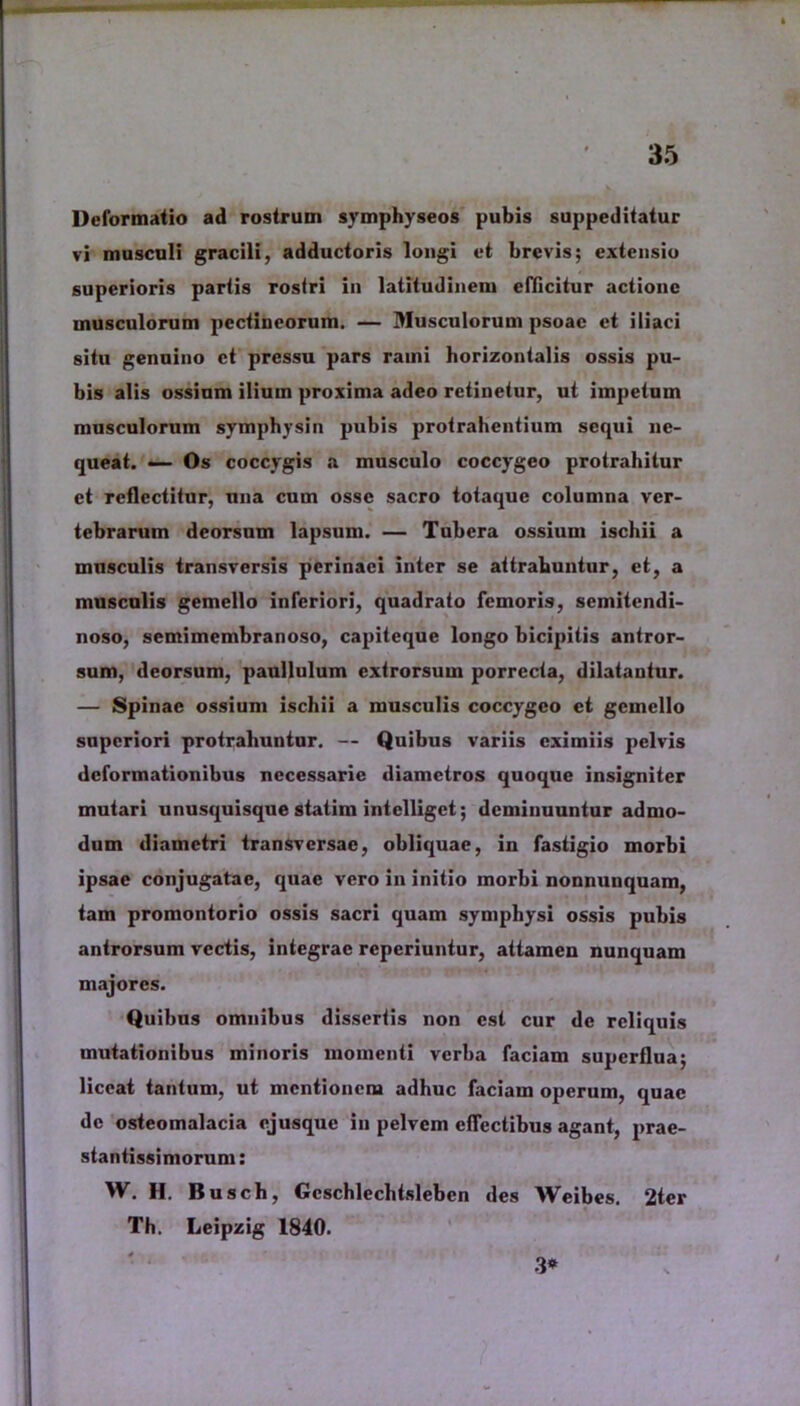 Deformatio ad rostrum symphyseos pubis suppeditatur vi musculi gracili, adductoris longi et brevis; extensio superioris partis rostri in latitudinem efficitur actione musculorum pectineorum. — Musculorum psoae et iliaci situ genuino ct pressu pars rami horizontalis ossis pu- bis alis ossium ilium proxima adeo retinetur, ut impetum musculorum symphysin pubis protrahentium sequi ne- queat. —- Os coccygis a musculo coccygeo protrahitur ct reflectitur, una cum osse sacro totaque columna ver- tebrarum deorsum lapsum. — Tubera ossium ischii a musculis transversis perinaei inter se attrahuntur, et, a musculis gemello inferiori, quadrato femoris, semitendi- noso, semimembranoso, capiteque longo bicipitis antror- sum, deorsum, paullulum extrorsum porrecta, dilatantur. — Spinae ossium ischii a musculis coccygeo ct gemello superiori protrahuntur. — Quibus variis eximiis pelvis deformationibus necessarie diametros quoque insigniter mutari unusquisque statim intclligct; deminuuntur admo- dum diametri transversae, obliquae, in fastigio morbi ipsae conjugatae, quae vero in initio morbi nonnunquam, tam promontorio ossis sacri quam symphysi ossis pubis antrorsum vectis, integrae reperiuntur, attamen nunquam majores. Quibus omnibus dissertis non est cur de reliquis mutationibus minoris momenti verba faciam superflua; liceat tantum, ut mentionem adhuc faciam operum, quae dc osteomalacia ojusque in pelvem eflcctibus agant, prae- stantissimorum: W. H. Busch, Gcschlechtslebcn des Weibes. 2tcr Th. Leipzig 1840. 3*