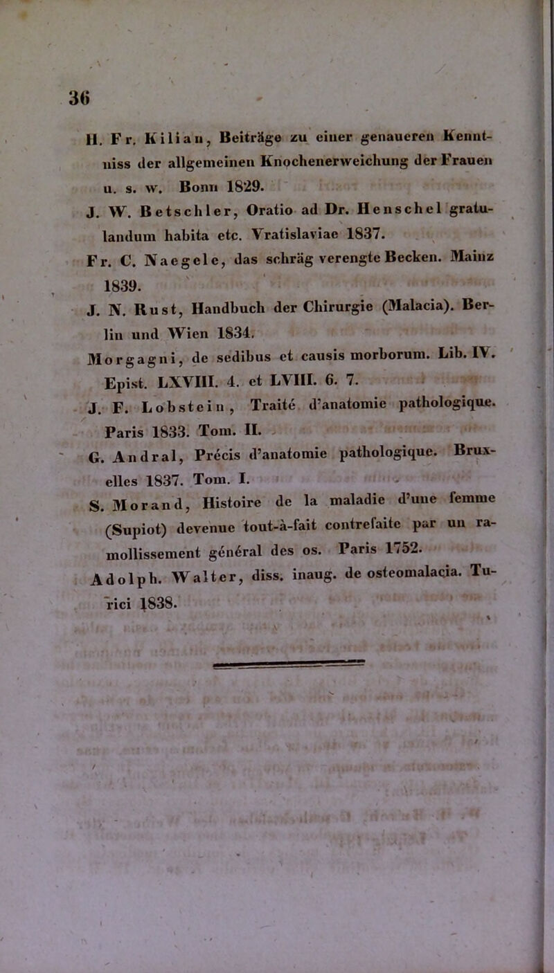 30 H pr> K ili a ii, Beitriige zu eiuer genaueren Kennt- niss der allgemeinen Knochenerweichung dcrFrauen u. s. w. Bonn 1829. J. W. Betschler, Oratio ad Dr. Henschel gratu- landum habita etc. Vratislaviae 1837. Fr. C. Naegclc, das sclirag verengte Becken. Mainz 1839. J. N. Rust, Handbuch der Cbirurgie (Malacia). Ber- lin und Wien 1834. Morgagni, de sedibus et causis morborum. Lib. IV. Epist. LXVIII. 4. et LV1II. 6. 7. J. F. Lobstein, Traite d’anatomie pathologique. Paris 1833. Tom. II. G. Andral, Precis d’anatomie pathologique. Brux- elles 1837. Tom. I. S. Morand, Histoire de la maladie d’uue femme (Supiot) devenue tout-a-fait contrefaite par uu ra- mollissement gen6ral des os. Paris 1752. Adolpb. W alter, diss. inaug. de osteomalacia. Tu- rici |.838.