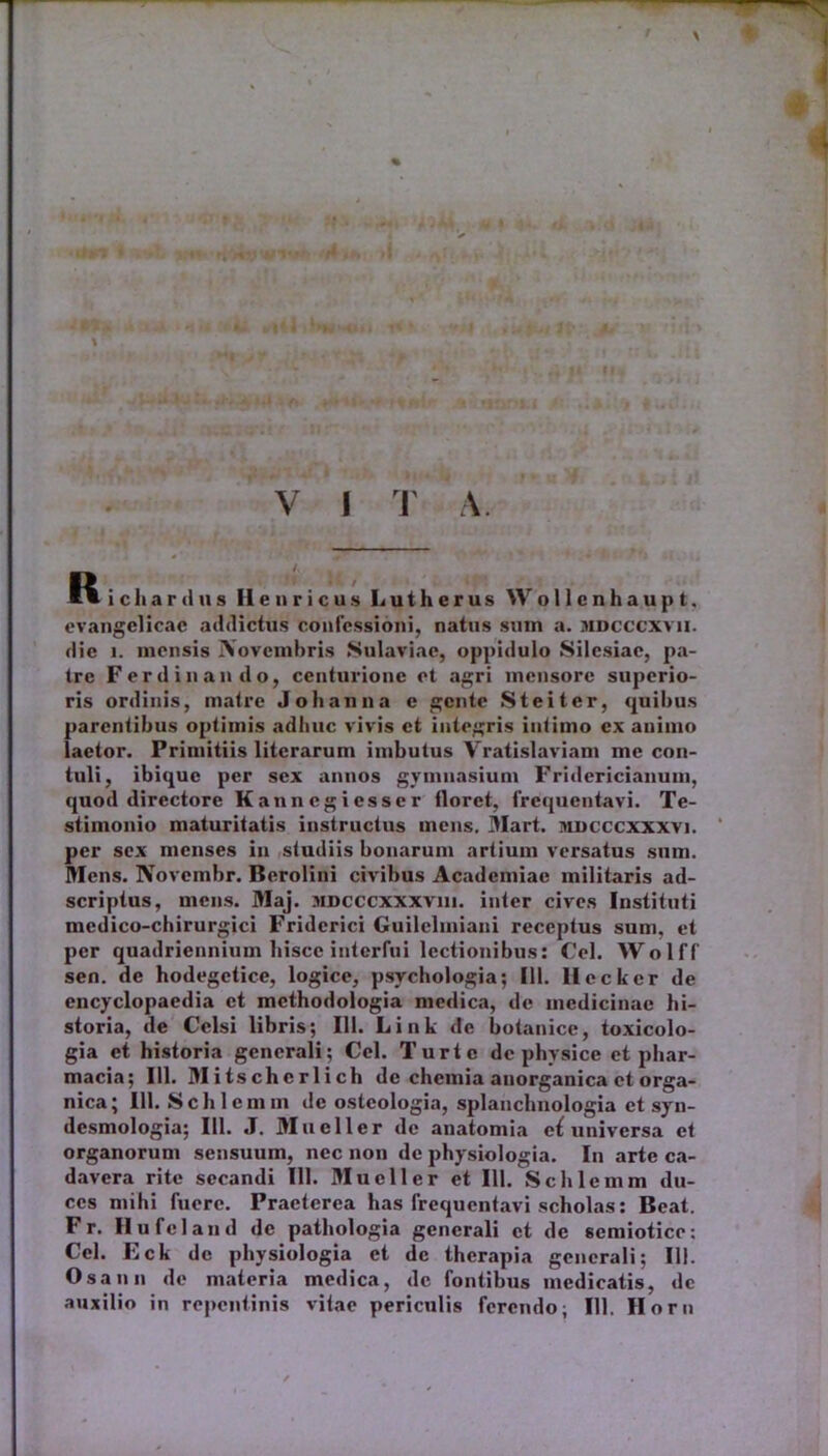 s 1 . 1 H V I T A. R icliardus Ile uricus Lutherus Wollcnhaupt, evangelicac addictus confessioni, natus sum a. mdcccxvii. die i. mensis IVovembris Sulaviae, oppidulo Silcsiae, pa- tre Fer d in an do, centurione et agri mensore superio- ris ordinis, matre J oh an na e gente Steiter, quibus parentibus optimis adhuc vivis et integris intimo ex animo laetor. Primitiis litcrarum imbutus Vratislaviam me con- tuli, ibiquc per sex annos gymnasium Fridericianum, quod directore Kannegiesser tloret, frequentavi. Te- stimonio maturitatis instructus mens. Mart. mdcccxxxvi. per sex menses in studiis bonarum artium versatus sum. Mens. Novcmbr. Berolini civibus Academiae militaris ad- scriptus, mens. Maj. mdcccxxxviii. inter cives Instituti medico-chirurgici Fridcrici Guilelmiani receptus sum, et per quadriennium hisce interfui lectionibus: Cei. Wolff sen. de hodegetice, logice, psychologia; 111. llecker de encyclopaedia et mcthodologia medica, de medicinae hi- storia, de Celsi libris; 111. Link de botanice, toxicolo- gia et historia generali; Cei. Turtc de physice et pliar- macia; 111. Mitschcrlich de chemia anorganica et orga- nica; 111. Schlemm de osteologia, splanchnologia et syn- desmologia; 111. J. Mueller de anatomia universa et organorum sensuum, nec non de physiologia. In arte ca- davera rite secandi 111. Mueller et 111. Schlemm du- ces mihi fuere. Praeterea has frequentavi scholas: Beat. F r. Hufcland de pathologia generali et de semiotice: Cei. Eck de physiologia et de therapia generali; 111. Osann de materia medica, de fontibus medicatis, dc auxilio in repentinis vitae periculis ferendo; IU. Horn