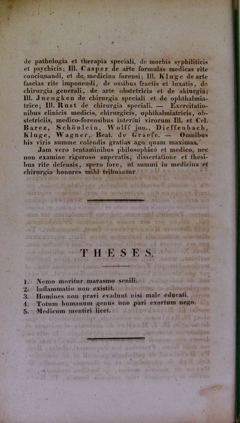 dc pathologia ct therapia speciali, de morbis syphiliticis et psychicis; 111. Casper dc arte formulas medicas rite concinnandi, et de medicina forensi; 111. Kluge dc arte fascias rite imponendi, de ossibus fractis ct luxatis, da chirurgia generali, de arte obstetricia et de akiurgia: 111. Juengken de chirurgia speciali et dc ophthalmia- tricc; 111. Rust de chirurgia speciali. — Exercitatio- nibus clinicis medicis, chirurgicis, ophthalmiatricis, ob- stetriciis, medico-forcnsibus interfui virorum 111. et Cei. Barcz, Schonlein, Wolff jun., Dieffenbach, Kluge, Wagner,. Beat, de Gracfc. — Omnibus his viris summe colendis gratias ago quam maximas. Jam vero tentaminibus philosophico et medico, nec non examine rigoroso superatis, dissertatione et thesi- bus rite defensis, spero fore, ut summi in medicina et chirurgia honores mihi tribuantur. '.'(ii*. f; T H E S E S. 1. Nemo moritur marasmo senili. 2. Inflammatio non existit. 3. Homines non pravi evadunt nisi male educati. 4. Totum humanum genus uno pari exortum nego. 5. Medicum mentiri licet.