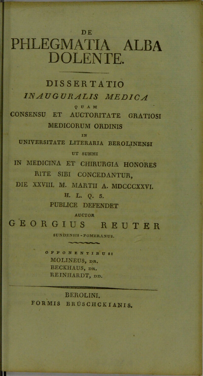 PHLEGMATIA ALBA D OLENTE. DISSERTATIO IN AUGURALIS MEDICA QUAM CONSENSU ET AUCTORITATE GRATIOSI MEDICORUM ORDINIS IN UNIVERSITATE LITERARIA BEROLINENSI UT SUMMI IN MEDICINA ET CHIRURGIA HONORES RITE SIBI CONCEDANTUR, DIE XXVIII, M. MARTII A. MDCCCXXVI. H. L. Q. S. PUBLICE DEFENDET AUCTOR georgius reu ter 6UNDENSIS -FOMERANUS. OFPONENTIBU88 MOLINEUS, DR. BECKHAUS, dr. REINIIARDT, dd. BEROLINL FORMIS bruschckianis. '»ij
