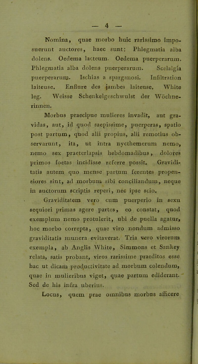 Nomina, quae morbo huic rarissimo impo- suerunt auctores, haec sunt: Phlegmatia alba dolens. Oedema lacteum. Oedema puerperarum. Phlegmatia alba dolens puerperarum. Scelalgia puerperarum- Ischias a sparganosi. Infiltration laiteuse* Enflure des jambes laiteuse, White leg. Weisse Schenkelgeschwulst der Wochne- rinnen. Morbus praecipue mulieres invadit, aut gra- vidas, aut, id quod saepissime, puerperas, spatio post partum, quod alii propius, alii remotius ob- servarunt, ita, ut intra nycthemerum nemo, nemo sex praeterlapsis hebdomadibus, dolores primos foetas incidisse referre possit* Gravidi- tatis autem quo mense partum ferentes propen- siores sint, ad morbum sibi conciliandum, neque in auctorum scriptis reperi, nec ipse scio* Graviditatem vero cum puerperio in sexu sequiori primas agere partes, eo constat, quod exemplum nemo protulerit, ubi de puella agatur, hoc morbo correpta, quae viro nondum admisso graviditatis munera evitaverat. Tria vero virorum exempla, ab Anglis White, Simmons et Sankey relata, satis probant, viros rarissime praeditos esse hac ut dicam productivitate ad morbum colendum, quae in mulieribus viget, quae partum ediderant. Sed de his infra uberius. Locus, quem prae omnibus morbus allicere