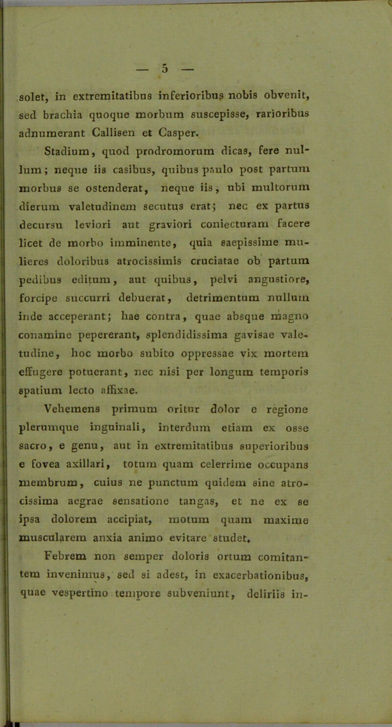 soler, in extremitatibus inferioribus nobis obvenit, sed brachia quoque morbum suscepisse, rarioribus adnumerant Callisen et Casper. Stadium, quod prodromorum dicas, fere nul- lum ; neque iis casibus, quibtis paulo post partum morbus se ostenderat, neque iis, ubi multorum dierum valetudinem secutus erat; nec ex partus decursu leviori aut graviori coniecturam facere licet de morbo imminente, quia saepissime mu- lieres doloribus atrocissimis cruciatae ob partum pedibus editum, aut quibus, pelvi angustiore, forcipe succurri debuerat, detrimentum nullum inde acceperant; hae contra, quae absque magno conamine pepererant, splendidissima gavisae vale- tudine, hoc morbo subito oppressae vix mortem effugere potuerant, nec nisi per longum temporis spatium lecto affixae. Vehemens primum oritur dolor e regione plerumque inguinali, interdum etiam ex osse sacro, e genu, aut in extremitatibus superioribus e fovea axillari, totum quam celerrime occupans membrum, cuius ne punctum quidem sine atro- cissima aegrae sensatione tangas, et ne ex se ipsa dolorem accipiat, motum quam maxime muscularem anxia animo evitare studet* Febrem non semper doloris ortum comitan- tem invenimus, sed si adest, in exacerbationibus, quae vespertino tempore subveniunt, deliriis in-