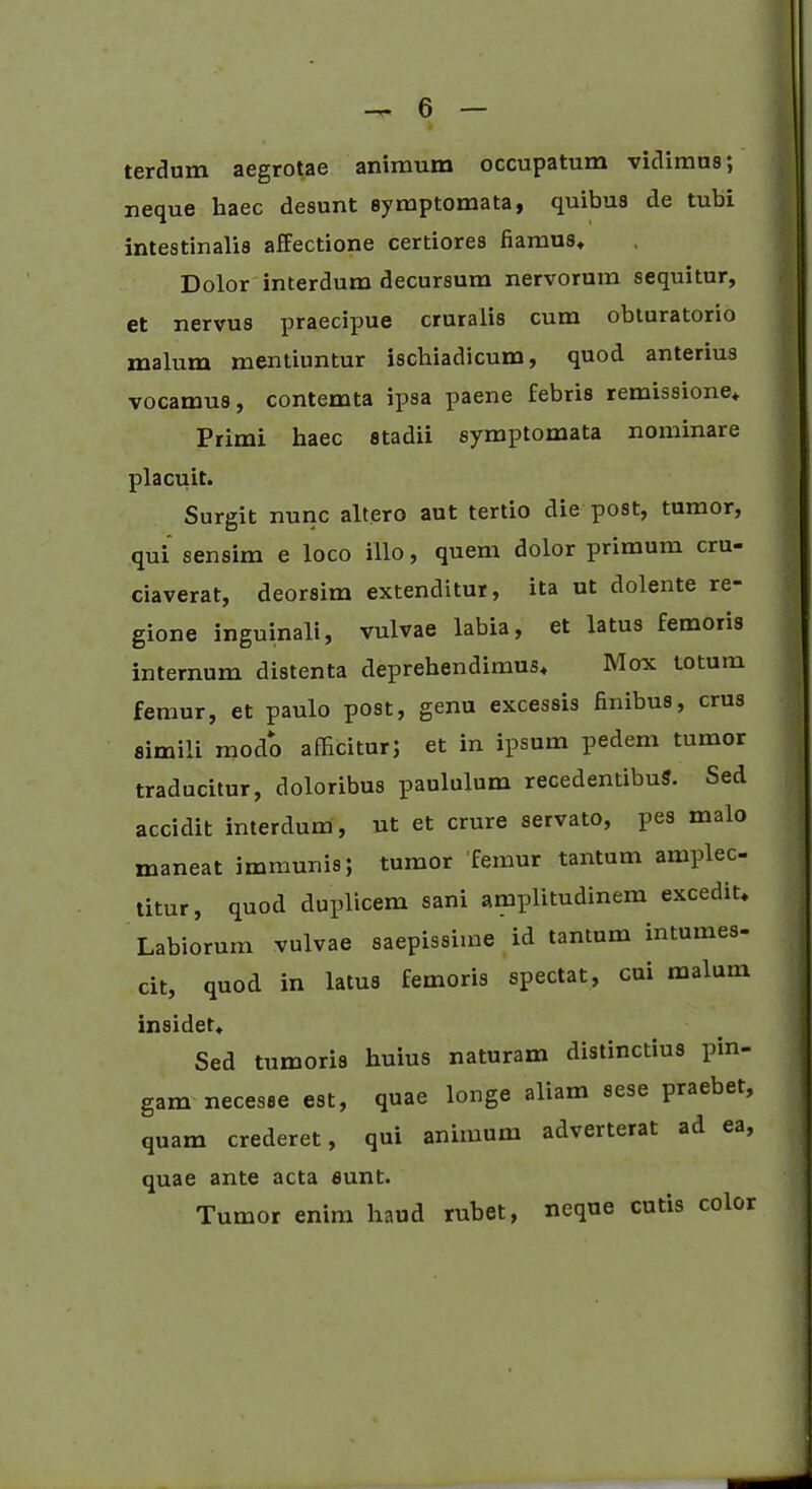 terdum aegrotae animum occupatum vidimus; neque haec desunt symptomata, quibus de tubi intestinalis affectione certiores fiamus* Dolor interdum decursum nervorum sequitur, et nervus praecipue cruralis cum obturatorio malum mentiuntur ischiadicum, quod anterius vocamus, contemta ipsa paene febris remissione* Primi haec stadii symptomata nominare placuit. Surgit nunc altero aut tertio die post, tumor, qui sensim e loco illo, quem dolor primum cru- ciaverat, deorsim extenditur, ita ut dolente re- gione inguinali, vulvae labia, et latus femoris internum distenta deprehendimus* Mox totum femur, et paulo post, genu excessis finibus, crus simili modo afficitur; et in ipsum pedem tumor traducitur, doloribus paululum recedentibus. Sed accidit interdum, ut et crure servato, pes malo maneat immunis; tumor femur tantum amplec- titur, quod duplicem sani amplitudinem excedit* Labiorum vulvae saepissime id tantum intumes- cit, quod in latus femoris spectat, cui malum insidet* Sed tumoris huius naturam distinctius pin- gam necesse est, quae longe aliam sese praebet, quam crederet, qui animum adverterat ad ea, quae ante acta eunt. Tumor enim haud rubet, neque cutis color