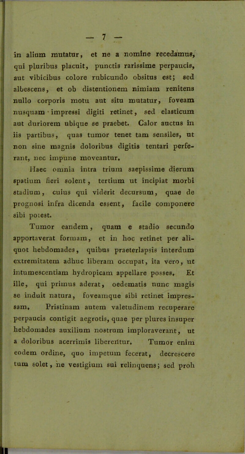in alium mutatur, et ne a nomine recedamus, qui pluribus placuit, punctis rarissime perpaucis, aut vibicibus colore rubicundo obsitus est; sed albescens, et ob distentionem nimiam renitens nullo corporis motu aut situ mutatur, foveam nusquam • impressi digiti retinet, sed elasticum aut duriorem ubique se praebet. Calor auctus in iis partibus, quas tumor tenet tam sensiles, ut non sine magnis doloribus digitis tentari perfe- rant, nec inipune moveantur* Haec omnia intra trium saepissime dierum spatium fieri solent, tertium ut incipiat morbi stadium, cuius qui viderit decursum, quae de prognosi infra dicenda essent, facile componere sibi potest. Tumor eandem, quam e stadio secundo apportaverat formam, et in hoc retinet per ali- quot hebdomades, quibus praeterlapsis interdum extremitatem adhuc liberam occupat, ita vero, ut intumescendam hydropicam appellare posses* Et ille, qui primus aderat, oedematis nunc magis se induit natura, foveamque sibi retinet impres- sam* Pristinam autem valetudinem recuperare perpaucis contigit aegrotis, quae per plures insuper hebdomades auxilium nostrum imploraverant, ut a doloribus acerrimis liberentur* Tumor enim eodem ordine, quo impetum fecerat, decrescere tum solet, 'ne vestigium sui relinquens; sed proh