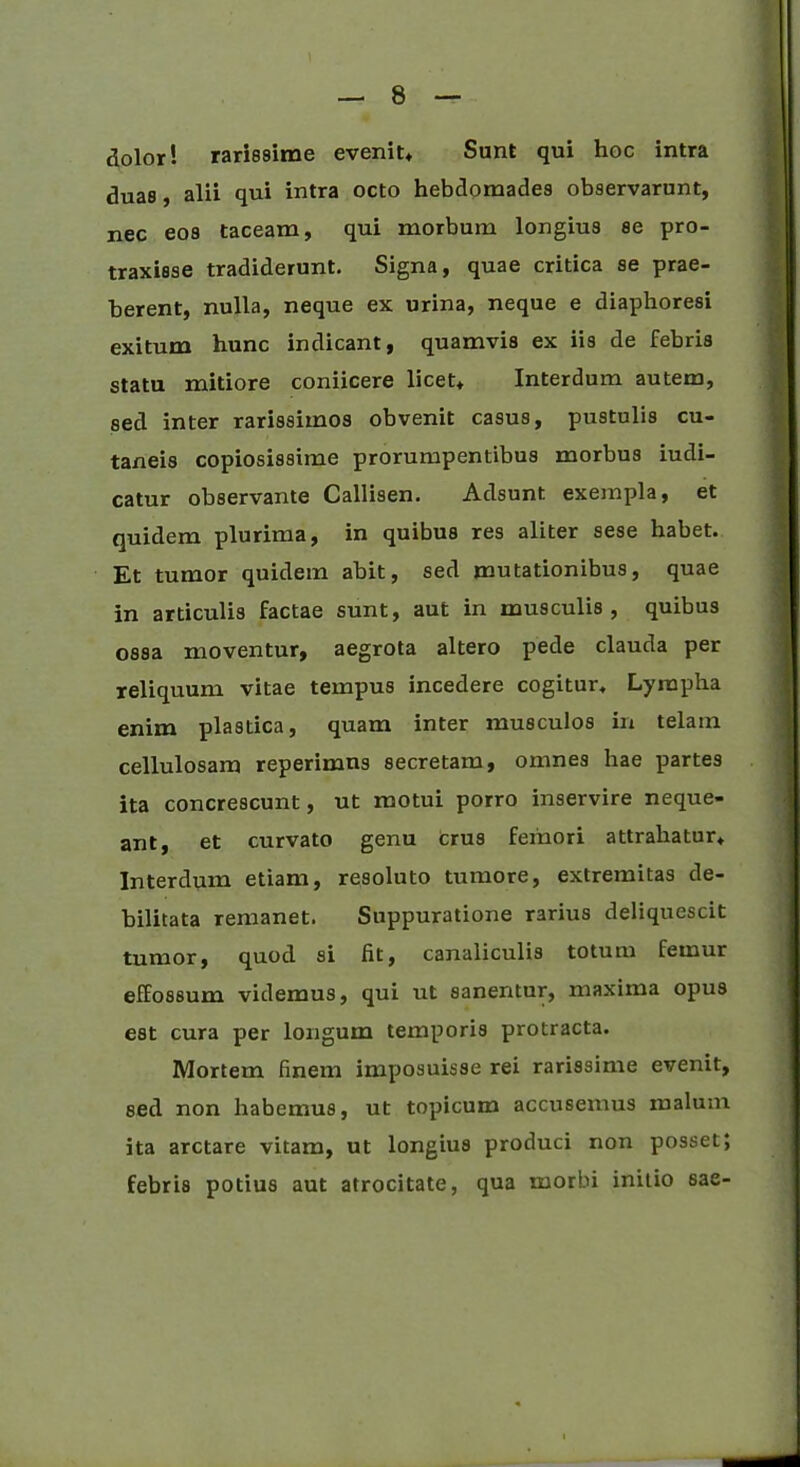 dolor! rarissime evenit* Sunt qui hoc intra duas , alii qui intra octo hebdomades observarunt, nec eos taceam, qui morbum longius se pro- traxisse tradiderunt. Signa, quae critica se prae- berent, nulla, neque ex urina, neque e diaphoresi exitum hunc indicant, quamvis ex iis de febris statu mitiore coniicere licet* Interdum autem, sed inter rarissimos obvenit casus, pustulis cu- taneis copiosissime prorumpentibus morbus iudi- catur observante Callisen. Adsunt exempla, et quidem plurima, in quibus res aliter sese habet. Et tumor quidem abit, sed mutationibus, quae in articulis factae sunt, aut in musculis, quibus ossa moventur, aegrota altero pede clauda per reliquum vitae tempus incedere cogitur. Lympha enim plastica, quam inter musculos in telam cellulosam reperimns secretam, omnes hae partes ita concrescunt, ut motui porro inservire neque- ant, et curvato genu crus femori attrahatur* Interdum etiam, resoluto tumore, extremitas de- bilitata remanet. Suppuratione rarius deliquescit tumor, quod si fit, canaliculis totum femur effossum videmus, qui ut sanentur, maxima opus est cura per longum temporis protracta. Mortem finem imposuisse rei rarissime evenit, sed non habemus, ut topicum accusemus malum ita arctare vitam, ut longius produci non posset; febris potius aut atrocitate, qua morbi initio sae-