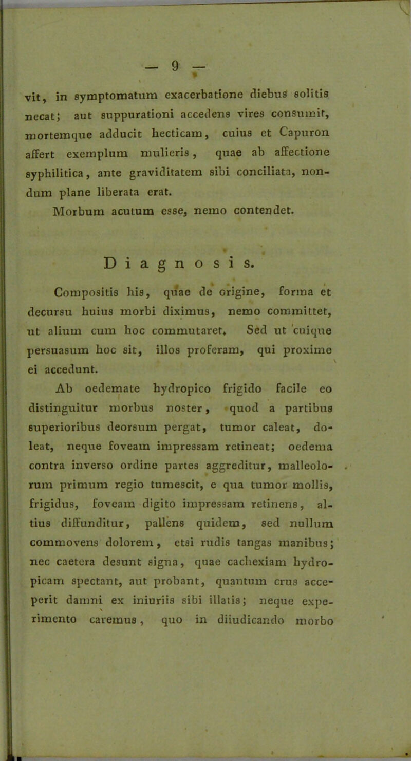 \ vit, in symptomatum exacerbatione diebus solitis necat; aut suppurationi accedens vires consumit, mortemque adducit hecticam, cuius et Capuron afFert exemplum mulieris , quae ab affectione syphilitica, ante graviditatem sibi conciliata, non- dum plane liberata erat. Morbum acutum esse, nemo contendet. Diagnosis. Compositis his, quae de origine, forma et decursu huius morbi diximus, nemo committet, ut alium cum hoc commutaret. Sed ut 'cuique persuasum hoc sit, illos proferam, qui proxime I ei accedunt. Ab oedemate hydropico frigido facile eo distinguitur morbus noster, quod a partibus superioribus deorsum pergat, tumor caleat, do- leat, neque foveam impressam retineat; oedema contra inverso ordine partes aggreditur, malleolo- rum primum regio tumescit, e qua tumor mollis, frigidus, foveam digito impressam retinens, al- tius diffunditur, pallens quidem, sed nullum commovens dolorem, etsi rudis tangas manibus; nec caetera desunt signa, quae cachexiam hydro- picam spectant, aut probant, quantum crus acce- perit damni ex iniuriis sibi illatis; neque expe- rimento caremus, quo in diiudicando morbo
