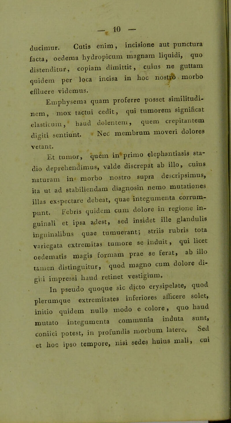 ducimur. Cutis enim, incisione aut punctura facta, oedema hydropicum magnam liquidi, quo distenditur, copiam dimittit, cuius ne guttam quidem per loca incisa in hoc nostfb morbo eflluere videmus. Emphysema quam proferre posset similitudi- nem, mox tactui cedit, qui tumorem significat elasticum, haud dolentem, quem crepitantem digiti sentiunt. Nec membrum moveri dolores vetant. Et tumor, quem in' primo elephantiasis sta- dio deprehendimus, valde discrepat ab illo, cuius naturam in morbo nostro supra descripsimus, ita ut ad stabiliendam diagnosin nemo mutationes illas exspectare debeat, quae integumenta corrum- punt. Febris quidem cum dolore in regione in- guinali et ipsa adest, sed insidet ille glandulis inguinalibus quae tumuerant; striis rubris tota variegata extremitas tumore se induit, qui licet oedematis magis formam prae se ferat, ab illo tamen distinguitur, quod magno cum dolore di- giti impressi haud retinet vestigium. In pseudo quoque sic dicto erysipelate, quod plerumque extremitates inferiores afficere solet, initio quidem nullo modo e colore, quo haud mutato integumenta communia induta sunt, coniici potest, in profundis morbum latere. Sed et hoc ipso tempore, nisi sedes huius mali, cui