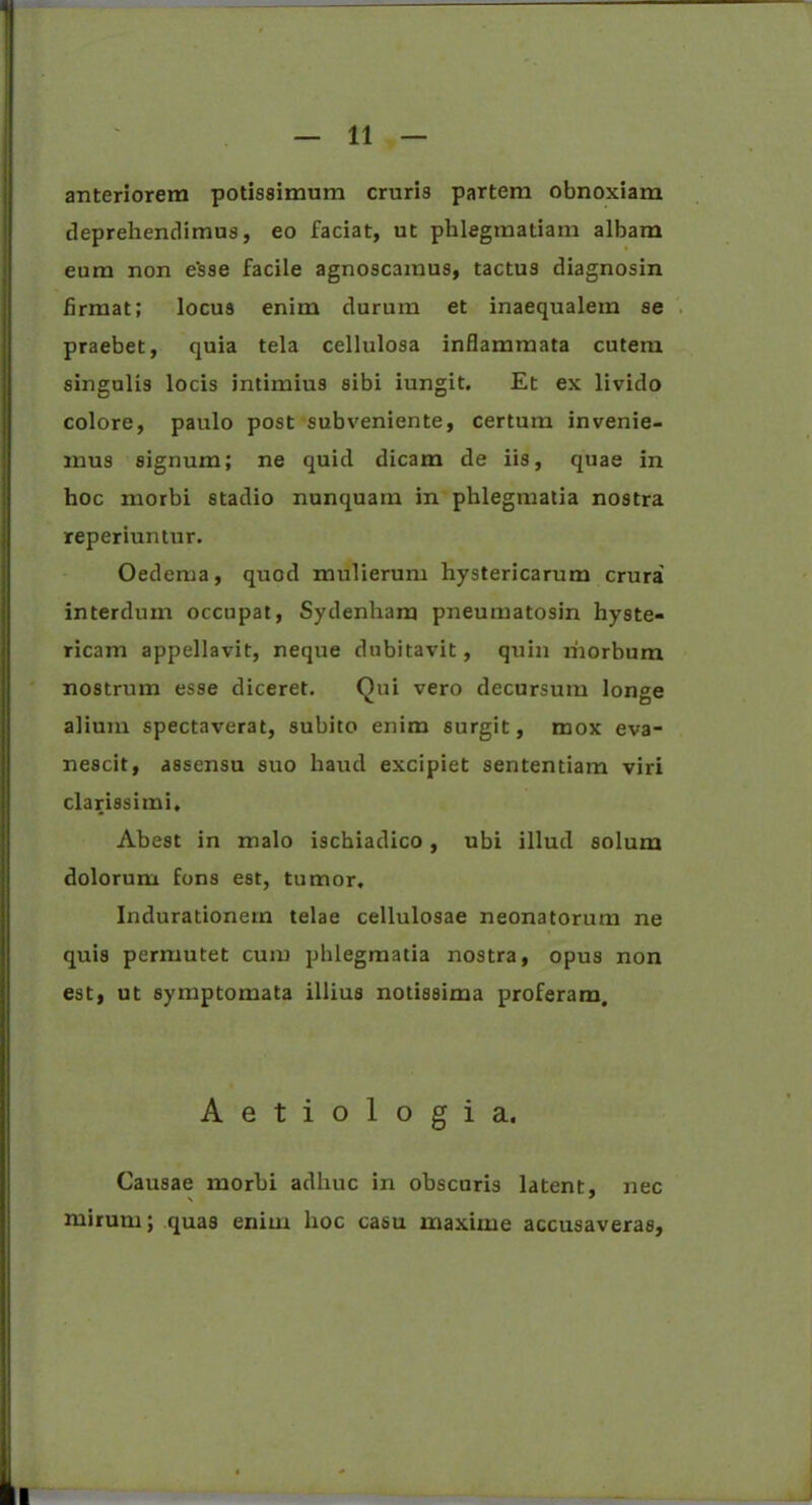 anteriorem potissimum cruris partem obnoxiam deprehendimus, eo faciat, ut phlegmatiam albam eum non e’sse facile agnoscamus, tactus diagnosin firmat; locus enim durum et inaequalem se praebet, quia tela cellulosa inflammata cutem singulis locis intimius sibi iungit. Et ex livido colore, paulo post subveniente, certum invenie- mus signum; ne quid dicam de iis, quae in hoc morbi stadio nunquam in phlegmatia nostra reperiuntur. Oedema, quod mulierum hystericarum crura interdum occupat, Sydenham pneumatosin hyste- Ticam appellavit, neque dubitavit, quin lhorbum nostrum esse diceret. Qui vero decursum longe alium spectaverat, subito enim surgit, mox eva- nescit, assensu suo haud excipiet sententiam viri clarissimi. Abest in malo ischiadico, ubi illud solum dolorum fons est, tumor, Indurationern telae cellulosae neonatorum ne quis permutet cum phlegmatia nostra, opus non est, ut symptomata illius notissima proferam. Aetiologia. Causae morbi adhuc in obscuris latent, nec mirum; quas enim hoc casu maxime accusaveras.