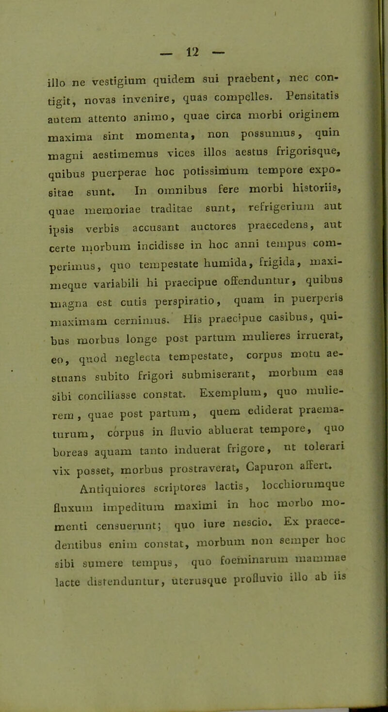 — 12 — illo ne vestigium quidem sui praebent, nec con- tigit, novas invenire, quas compelles. Pensitatis autem attento animo, quae circa morbi originem maxima sint momenta, non possumus, quin magni aestimemus vices illos aestus frigorisque, quibus puerperae hoc potissimum tempore expo- sitae sunt. In omnibus fere morbi historiis, quae memoriae traditae sunt, refrigerium aut ipsis verbis accusant auctores praecedens, aut certe morbum incidisse in hoc anni tempus com- perimus, quo tempestate humida, frigida, maxi- meque variabili hi praecipue offenduntur, quibus magna est cutis perspiratio, quam in puerperis maximam cernimus. His praecipue casibus, qui- bus morbus longe post partum mulieres irruerat, eo, quod neglecta tempestate, corpus motu ae- stuans subito frigori submiserant, morbum eas sibi conciliasse constat. Exemplum, quo mulie- rem , quae post partum, quem ediderat praema- turum, corpus in fluvio abluerat tempore, quo boreas aquam tanto induerat frigore, nt tolerari vix posset, morbus prostraverat, Capuron afleit. Antiquiores scriptores lactis, locchiorumque fluxum impeditura maximi in hoc morbo mo- menti censuerunt; quo iure nescio. Ex praece- dentibus enim constat, morbum non semper hoc sibi sumere tempus, quo foeminarum mammae lacte distenduntur, uterusque profluvio illo ab iis