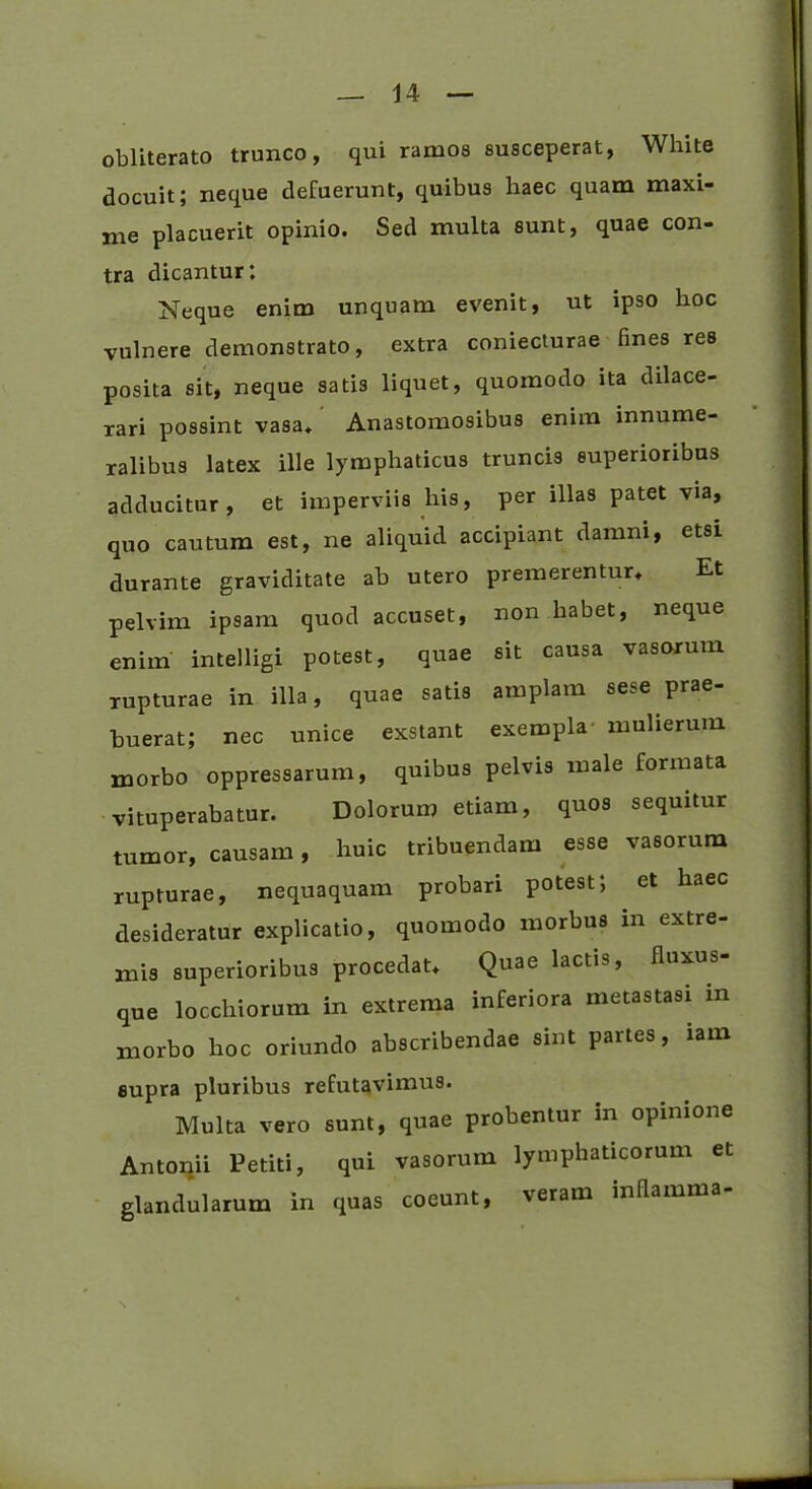 obliterato trunco, qui ramos susceperat, White docuit; neque defuerunt, quibus haec quam maxi- me placuerit opinio. Sed multa sunt, quae con- tra dicantur: Neque enim unquam evenit, ut ipso hoc vulnere demonstrato, extra coniecturae fines res posita sit, neque sati3 liquet, quomodo ita dilace- rari possint vasa* Anastomosibus enim innume- ralibus latex ille lymphaticus truncis superioribus adducitur, et imperviis his, per illas patet via, quo cautum est, ne aliquid accipiant damni, etsi durante graviditate ab utero premerentur* Et pelvim ipsam quod accuset, non habet, neque enim intelligi potest, quae sit causa vasorum rupturae in illa, quae satis amplam sese prae- buerat; nec unice exstant exempla mulierum morbo oppressarum, quibus pelvis male formata vituperabatur. Dolorum etiam, quos sequitur tumor, causam, huic tribuendam esse vasorum rupturae, nequaquam probari potest; et haec desideratur explicatio, quomodo morbus in extre- mis superioribus procedat* Quae lactis, fluxus- que locchiorum in extrema inferiora metastasi m morbo hoc oriundo abscribendae sint partes, lam eupra pluribus refutavimus. Multa vero sunt, quae probentur in opinione Antonii Petiti, qui vasorum lymphaticorum et glandularum in quas coeunt, veram inflamma-