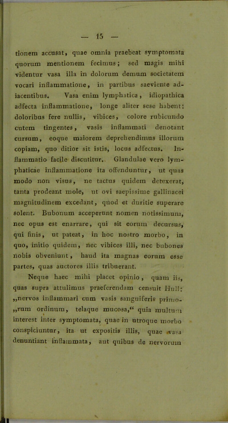tionem accusat, quae omnia praebeat symptomata quorum mentionem fecimus; secl magis mihi videntur vasa illa in dolorum demum societatem vocari inflammatione, in partibus saeviente ad- iacentibus. Vasa enim lymphatica , idiopathica adfecta inflammatione, longe aliter sese habent: doloribus fere nullis, vibices, colore rubicundo cutem tingentes, vasis inflammati denotant cursum, eoque maiorem deprehendimus illorum copiam, quo ditior sit istis, locus adfectus. In- flammatio facile discutitur.. Glandulae vero lym- phaticae inflammatione ita ofFenduntur, ut quas modo non visus, ne tactus quidem detexerat, tanta prodeant mole, ut ovi saepissime gallinacei magnitudinem excedant, quod et duritie superare solent. Bubonum acceperunt nomen notissimum, nec opus est enarrare, qui sit eorum decursus, qui finis, ut pateat, in hoc nostro morbo, in quo, initio quidem, nec vibices illi, nec bubones nobis obveniunt, haud ita magnas eorum esse partes, quas auctores illis tribuerant. Neque haec mihi placet opinio, quam iis, quas supra attulimus praeferendam censuit Hull; „nervos inflammari cum vasis sanguiferis primo- ,,rum ordinum, telaque mucosa,“ quia multum interest inter symptomata, quae in utroque morbo conspiciuntur, ita ut expositis illis, quae *vasa denuntiant inflammata, aut quibus de nervorum