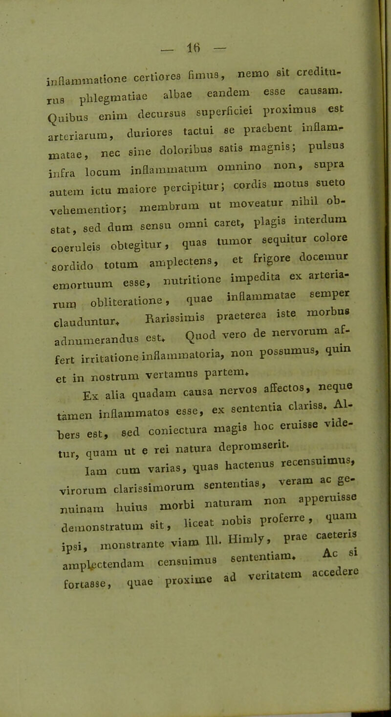 inflammatione certiores fimus, nemo sit creditu- ru8 phlegmatUe albae eandem esse . causam. Quibus enim decursus superficiei proximus est arteriarum, duriores tactui se praebent inflamr matae, nec sine doloribus satis magnis; pulsus infra locum inflammatum omnino non, supra autem ictu maiore percipitur; cordis motus sueto vehementior; membrum ut moveatur nihil ob- stat, sed dum sensu omni caret, plagis interdum coeruleis obtegitur, quas tumor sequitur colore sordido totum amplectens, et frigore docemur emortuum esse, nutritione impedita ex arteria- rum obliteratione, quae inflammatae semper clauduntur. Rarissimis praeterea iste morbus adnumerandus est. Quod vero de nervorum af- fert irritatione inflammatoria, non possumus, quin et in nostrum vertamus partem. Ex alia quadam causa nervos affectos, neque tamen inflammatos esse, ex sententia clariss, AI- bers est, sed coniectura magis hoc eruisse vide- tur, quam ut e rei natura depromserit. lam cum varias, quas hactenus recensuimus, virorum clarissimorum sententias, veram a g nuinam huius morbi naturam non apperuisse demonstratum sit, liceat nobis proferre , quam ipsi, monstrante viam llb Himly, prae caeteris amplectendam censuimus sententiam, c 81 foru.se, quae proxime ad veritatem accedere