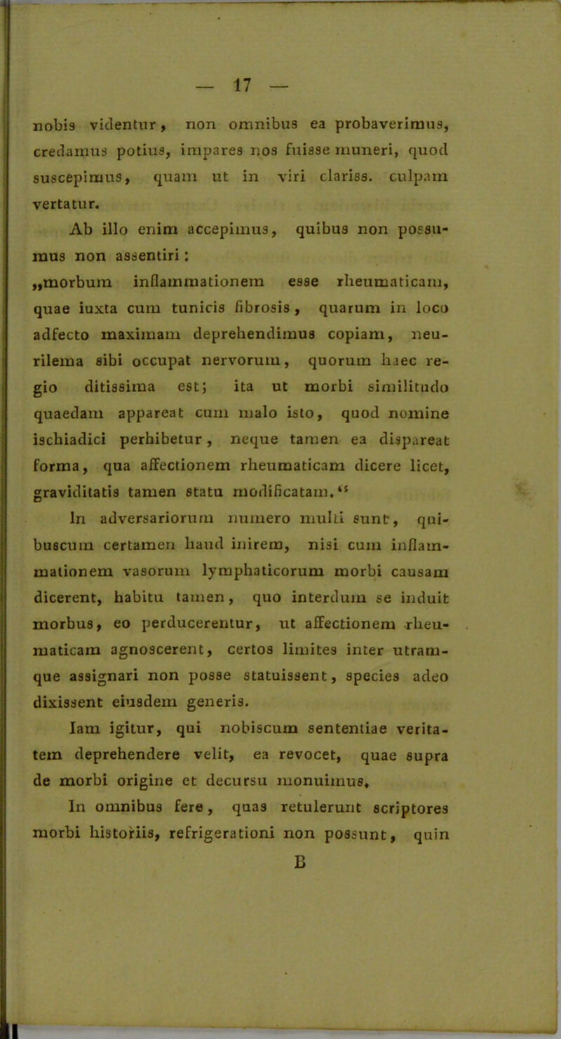 nobis videntur, non omnibus ea probaverimus, credamus potius, impares nos fuisse muneri, quod suscepimus, quam ut in viri clariss. culpam vertatur. Ab illo enim accepimus, quibus non possu- mus non assentiri: ,,morbum inflammationem esse rheumaticam, quae iuxta cum tunicis fibrosis , quarum in loco adfecto maximam deprehendimus copiam, neu- rilema sibi occupat nervorum, quorum h.iec re- gio ditissima est; ita ut morbi similitudo quaedam appareat cum malo isto, quod nomine ischiadici perhibetur, neque tamen ea dispareat forma, qua affectionem rheumaticam dicere licet, graviditatis tamen statu modificatam. “ ln adversariorum numero inulti sunt, qui- buscuin certamen haud inirem, nisi cum inflam- mationem vasorum lymphaticorum morbi causam dicerent, habitu tamen, quo interdum se induit morbus, eo perducerentur, ut affectionem rheu- maticam agnoscerent, certos limites inter utram- que assignari non posse statuissent, species adeo dixissent eiusdem generis. Iam igitur, qui nobiscum sententiae verita- tem deprehendere velit, ea revocet, quae supra de morbi origine et decursu monuimus. In omnibus fere, quas retulerunt scriptores morbi historiis, refrigerationi non possunt, quin B