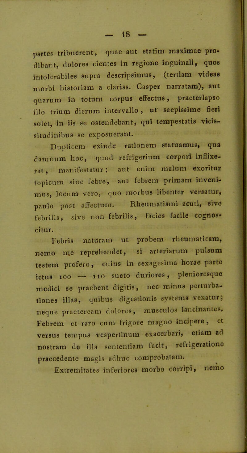 partes tribuerent, quae aut statim maximae pro* clibant, dolores cientes in regione inguinali, quos intolerabiles supra descripsimus, (tertiam videas morbi historiam a clariss. Casper narratam), aut quarum in totum corpus effectus, praeterlapso illo trium dierum intervallo , ut saepissime fieri solet, in iis se ostendebant, qui tempestatis vicis- situdinibus se exposuerant. Duplicem exinde rationem statuamus, qua damnum lioc, quod refrigerium corpori inflixe- rat, manifestatur: aut enim malum exoritur topicum sine febre, aut febrem primam inveni- mus, locum vero, quo morbus libenter versatur, paulo post affectum. Rheumatismi acuti, sive febrilis, sive non febrilis, facies facile cognos- citur. Febris naturam ut probem rheumaticam, nemo me reprehendet, si arteriarum pulsum testem profero, cuius in sexagesima horae parte ictus 100 — no sueto duriores, plenioresque medici se praebent digitis, nec minus perturba- tiones illas, quibus digestionis systema vexatur; neque praeteream dolores, musculos lancinantes. Febrem et raro cum frigore magno incipere, ct versus tempus vespertinum exacerbari, etiam ad nostram de illa sententiam facit, refrigeratione praecedente magis adhuc comprobatam. Extremitates inferiores morbo corripi, nemo