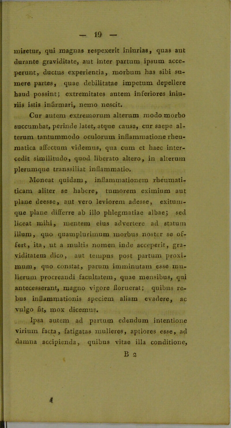 miretur, qui magnas respexerit iniurias, quas aut durante graviditate, aut inter partum ipsum acce- perunt, ductus experientia, morbum has sibi su- mere partes, quae debilitatae impetum depellere haud possint; extremitates autem inferiores iniu- riis istis infirmari, nemo nescit. Cur autem extremorum alterum modo morbo succumbat, perinde latet, atque causa, cur saepe al- terum tantummodo oculorum inflammatione rheu- matica alFectum videmus, qua cum et haec inter- cedit similitudo, quod liberato altero, in alterum plerumque transsiliat inflammatio. Moneat quidam, inflammationem rheumati- ticam aliter se habere, tumorem eximium aut plane deesse, aut vero leviorem adesse, exituin- que plane differre ab illo phlegmatiae albae; sed liceat mihi, mentem eius advertere ad statum illum, quo quamplurimum morbus noster se of- fert, ita, ut a multis nomen inde acceperit, gra- viditatem dico, aut tempus post partum proxi- mum, quo constat, parum imminutam esse mu- lierum procreandi facultatem, quae mensibus, qui antecesserant, magno vigore floruerat; quibus re- bus inflammationis speciem aliam evadere, ac vulgo fit, mox dicemus. Ipsa autem ad parturn edendum intentione virium facta, fatigatas mulieres, aptiores esse, ad damna accipienda, quibus vitae illa conditione, B 2 4