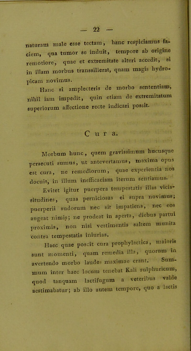 naturam male esse tectam, hanc respiciamus fa- ciem, qua tumor se induit, tempore ab origine remotiore, quae et extremitate alteri accedit, si in illam morbus transsilierat, quam magis hydro- picam novimus. Hanc si amplecteris de morbo sententiam, nihil iam impedit, quin etiam de extremitatum superiorum affectione recte iudicari possit. Cura. Morbum hunc, quem gravissimum hucusque persecuti sumus, ut antevertamus, maxima opus est cura, ne remediorum, quae experientia nos docuit, in illum inefficaciam iterum sentiamus. Evitet igitur puerpera tempestatis illas vicis- situdines, quas perniciosas ei supra novimus; puerperii sudorum nec sit impatiens, nec eos augeat nimis; ne prodeat in aperta, diebus partui proximis, non nisi vestimentis saltem munita contra tempestatis iniurias. Haec quae poscit cura prophylaclica, maioris sunt momenti, quam remedia illa, quorum avertendo morbo laudes maximae erant. Sum irium inter haec locum tenebat Kali sulphuncum, quod tanquam lactifugum a veteribus valde aestimabatur; ab illo autem tempore, quo a lactis
