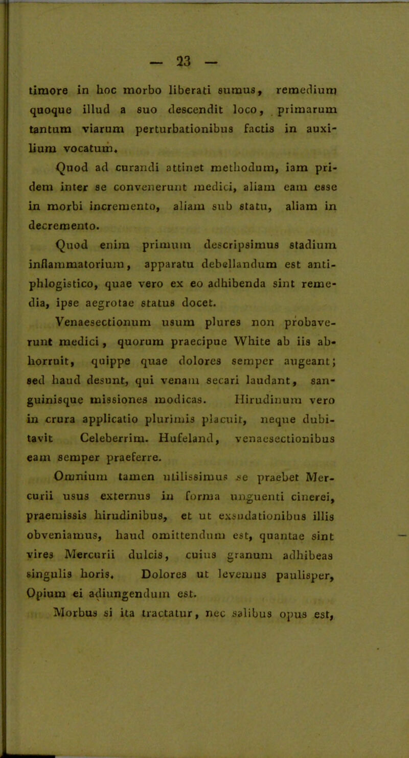 timore in hoc morbo liberati sumus, remedium quoque illud a suo descendit loco, primarum tantum viarum perturbationibus factis in auxi- lium vocatum. Quod ad curandi attinet methodum, iam pri- dem inter se convenerunt medici, aliam eam esse in morbi incremento, aliam sub statu, aliam in decremento. Quod enim primum descripsimus stadium inflammatorium, apparatu debellandum est anti- phlogistico, quae vero ex eo adhibenda sint reme- dia, ipse aegrotae status docet. Venaesectionum usum plures non probave- runt medici, quorum praecipue White ab iis ab- horruit, quippe quae dolores semper augeant; sed haud desunt, qui venam secari laudant, san- guinisque missiones modicas. Hirudinum vero in crura applicatio plurimis placuit, neque dubi- tavit Celeberrim. Hufeland, venaesectionibus eam semper praeferre. Omnium tamen uLilissimus se praebet Mer- curii usus externus in forma unguenti cinerei, praemissis hirudinibus, et ut exsudationibus illis obveniatnus, haud omittendum est, quantae sint vires Mercurii dulcis, cuius granum adhibeas singulis horis. Dolores ut levemus paulisper. Opium ei adiungendum est. Morbus si ita tractatur, nec salibus opus est,