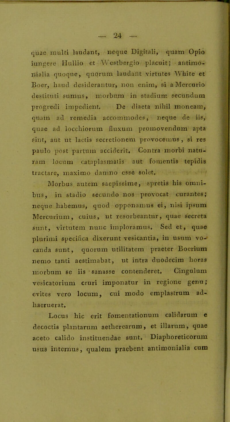 quae inulti laudant, neque Digitali, quam Opio iun^ere Hullio et Westbergio placuit; aritimo- nialia quoque, quorum lauclant virtutes White et Boer, haud desiderantur, non enim, si a Mercurio destituti sumus, morbum in stadium secundum progredi impedient. De diaeta nihil moneam, quam ad remedia accommodes, neque de iis, quae ad locchiorum fluxum promovendum apta sint, aut ut lactis secretionem provocemus, si res paulo post partum acciderit. Contra morbi natu- ram locum cataplasmatis aut fomentis tepidis tractare, maximo damno esse solet. Morbus autem saepissime, spretis his omni- bus, in stadio secundo nos provocat curantes; neque habemus, quod opponamus ei, nisi ipsum Mercurium, cuius, ut resorbeantur, quae secreta sunt, virtutem nunc imploramus. Sed et, quae plurimi specifica dixerunt vesicantia, in usum vo- canda sunt, quorum utilitatem praeter Boerium nemo tanti aestimabat, ut intra duodecim horas morbum se iis sanasse contenderet, Cingulum vesicatorium cruri imponatur in regione genu; evites vero locum, cui modo emplastrum ad- liaeruerat. Locus hic erit fomentationum calidarum e decoctis plantarum aelherearum, et illarum, quae aceto calido instituendae sunt. Diaphoreticorum usus internus, qualem praebent antimonialia cum