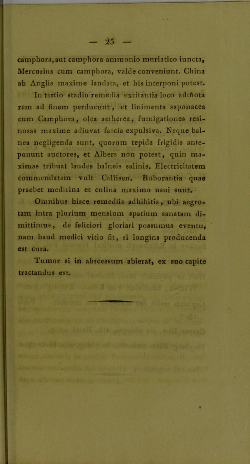 camphora, aut camphora amtnonio muriatico iuncta, Mercurius cum camphora, valcle conveniunt. China ab Anglis maxime laudata, et his interponi potest. In tertio stadio remedia excitantia loco adiftota rem ad finem perducunt, et linimenta saponacea cum Camphora, olea aetherea, fumigationes resi- nosas maxime adiuvat fa.-cia expulsiva. Neque bal- nea negligenda sunt, quorum tepida frigidis ante- ponunt auctores, et Albers non potest, quin ma- ximas tribuat laudes balneis salinis. Electricitatem commendatam vult Callisen. Roborantia quae praebet medicina et culina maximo usui 6unt. Omnibus hisce remediis adhibitis, ubi aegro- tam intra plurium mensium spatium sanatam di- mittimus, de feliciori gloriari possumus eventu, nam haud medici vitio fit, si longins producenda est cura. Tumor si in abscessum abierat, ex suo capite tractandus est.