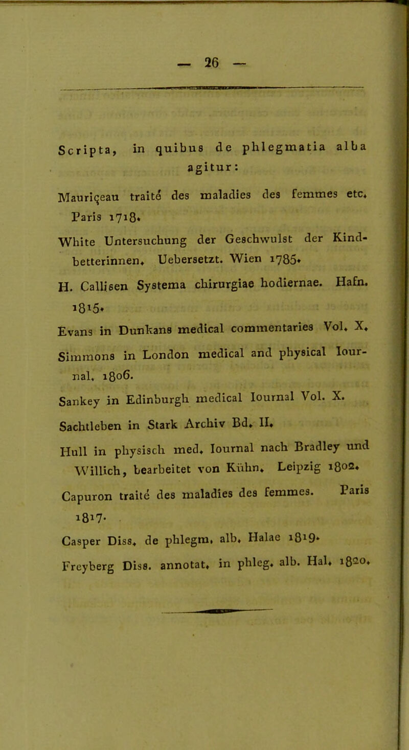 Scripta, in quibus de phlegmatia alba agitur: Mauriqeau traite des maladies des femmes etc* Paris 1718* White Untersuchung der Geschwulst der Kind- betterinnen, Uebersetzt. Wien 1786* H. Callisen Systema chirurgiae hodiernae. Hafn. Evans in Dunkans medical commentaries Vol* X, Simmons in London medical and physical Iour- nal. 1806. Sankey in Edinburgh medical Iournal Vol. X. Sachtleben in Stark Archiv Bd» II. Hull in phy sis ch med, Iournal nach Bradley und Willich, bearbeitet von Kiihn* Leipzig 1802, Capuron traite des maladies des femmes. Paris i8*7- Casper Diss, de phlegmi alb, Halae i819* Freyberg Diss. annotat, in phleg. alb. Hal, i8G0*