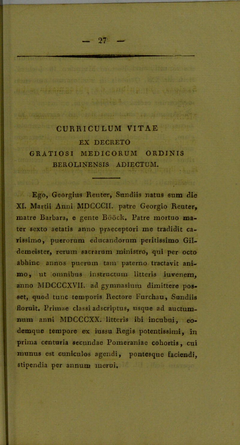 CURRICULUM VITAE EX DECRETO GRATIOSI MEDICORUM ORDINIS BEROLINENSIS ADIECTUM. Ego, Georgius Reuter, Sundiis natus eum die XI. Martii Anni MDCCCII. patre Georgio Reuter, matre Barbara, e gente Biioclt, Patre mortuo ma- ter sexto aetatis anno praeceptori me tradidit ca- rissimo, puerorum educandorum peritissimo Gil- demeister, rerum sacrarum ministro, qui per octo abhinc annos puerum tam paterno tractavit ani- mo, ut omnibus instructum litteris iuvenem, anno MDCCCXVII. ad gymnasium dimittere pos- set, quod tunc temporis Rectore Furchau, Sundiis floruit. Primae classi adseriptus, usque ad auctum- num anni MDCCCXX. litteris ibi incubui, eo- demque tempore ex iussu Regis potentissimi, in prima centuria secundae Pomeraniae cohortis, cui munus est cuniculos agendi, pontesque faciendi, stipendia per annum merui.