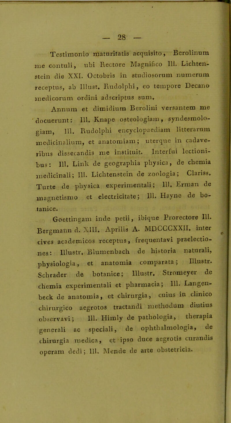 Testimonio maturitatis acquisito, Berolinum me contuli, ubi Rectore Magnifico 111. Lichten- stein die XXI. Octobris in studiosorum numerum receptus, ab Illust, Rudolphi, eo tempore Decano medicorum ordini adscriptus sum. Annum et dimidium Berolini versantem me docuerunt: 111. Knape osteologiam, syndesmolo- giam, 111. Rudolphi encyclopaediam litterarum medicinalium, et anatomiam; uterque in cadave- ribus dissecandis me instituit. Interfui lectioni- bus: 111. Linit de geographia physica, de chemia medicinali; III. Lichtenstein de zoologia; Clariss. Turte de physica experimentali; HL Erman de magnetismo et electricitate; IU. Hayne de bo- tanice. Goettinsam inde petii, ibique Prorectore 111. Bergmann d. XIII. Aprilis A. MDCCCXXII, inter cives academicGS receptus, frequentavi praelectio- nes: Iliustr. Blumenbach de historia naturali, physiologia, et anatomia comparata; Illustr. Schrader de botanice; Illustr. Stromeyer de chemia experimentali et pharmacia; 111. Langen- beck de anatomia, et chirurgia, cuius in clinico chirurgico aegrotos tractandi methodum diutius observavi; 111. Himly de pathologia, therapia generali ac speciali, de ophthalmologia, de chirurgia medica, et ipso duce aegrotis curandis operam dedi; 111. Mende de arte obstetricia.