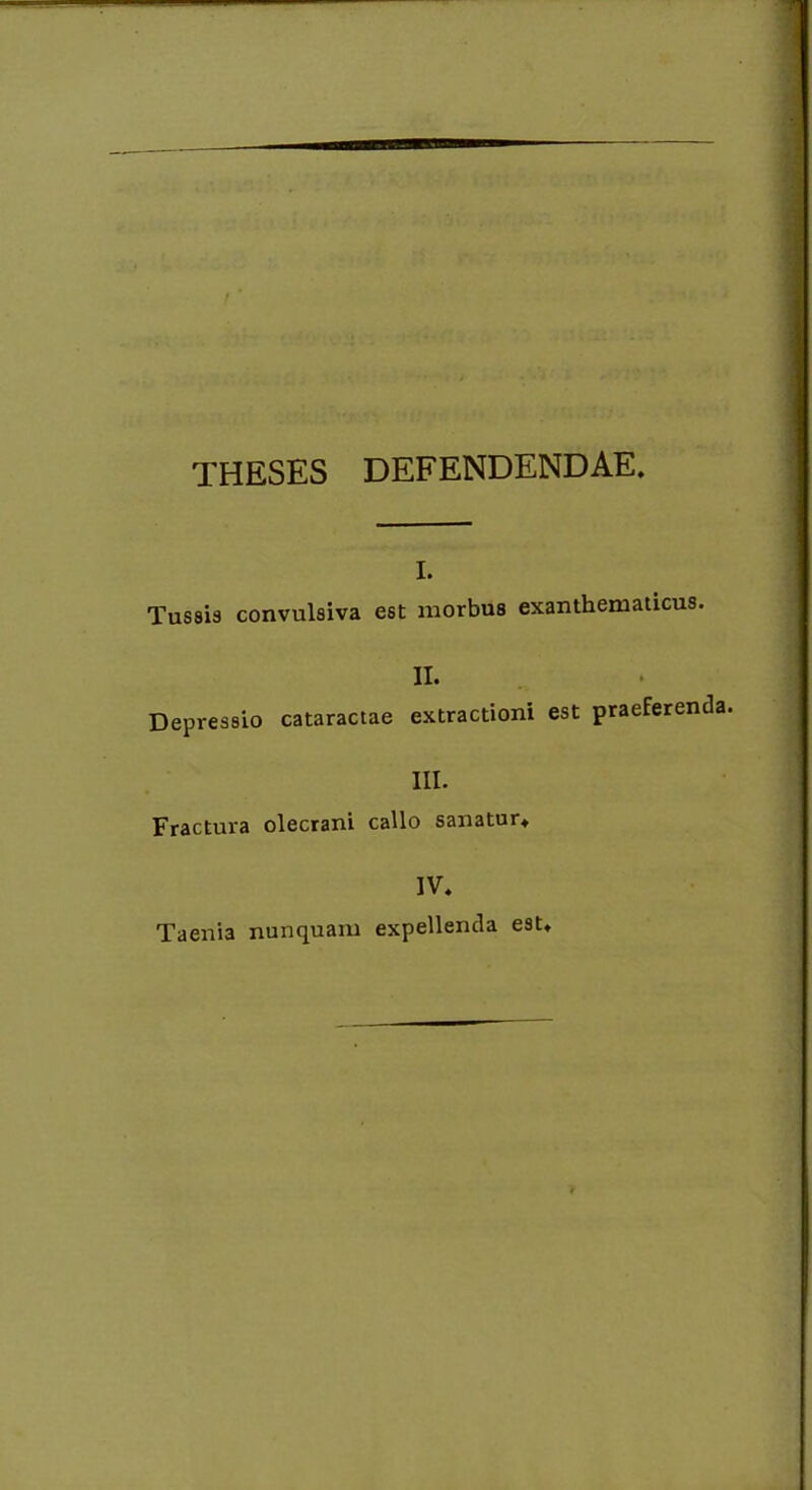 THESES DEFENDENDAE. i. Tussis convulsiva est morbus exanthematicus. II. Depressio cataractae extractioni est praeferenda. III. Fractura olecrani callo sanatur. IV. Taenia nunquam expellenda est.
