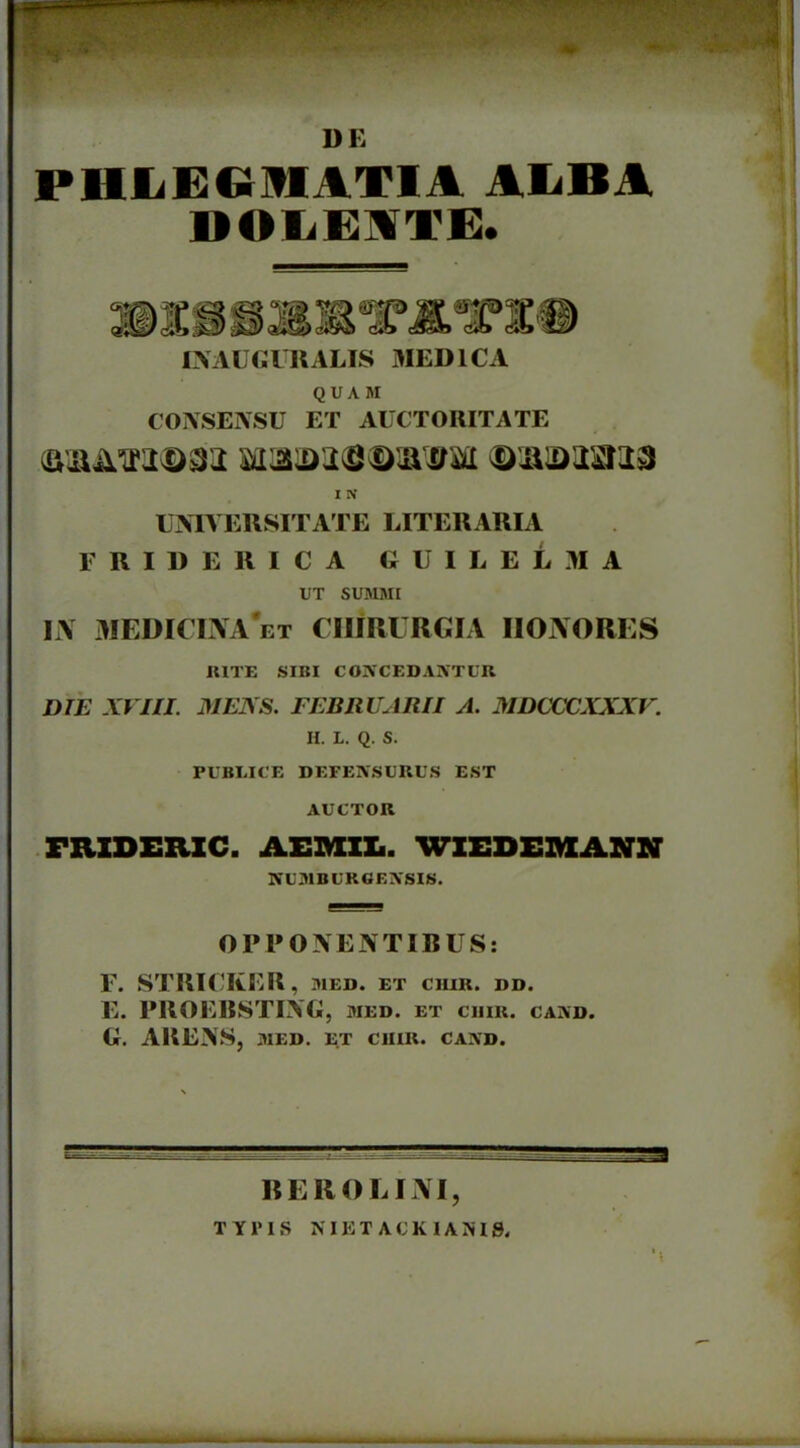 ^ 1% ' • ® ‘ ’ : ;i v- •• ?+ ••• ■ •; ■’ ' ^ • *r DE PHJLEGMATIA ALBA DOLEITE. HIS i «a INAUGURALIS MEDICA QUAM CONSENSU ET AUCTORITATE (aiaimdm mimma I N UNIVERSITATE LITERARIA FRIDERICA GUILELMA UT SUMMI IJV MEDICINA*et chirurgia iionores RITE SIBI CONCEDANTUR DIE XVIII. MENS. FEBRUARII A. MDCCCXXXV. H. L. Q. S. PUBLICE DEFENSURUS EST AUCTOR FRXDERXC. AEMIL. WIEDEMANN NUMBURGENSIS. OPPONENTIBUS: F. STRICKER, med. et ciiir. i>d. E. PROEBSTING, jied. et ciiir. cand. G. ARENS, MED. ET CIIIR. CAND. - • —— —= 1 BEROE INI, TYPIS N IE T A U K 1A N19. M■>».. ,.»■ ....