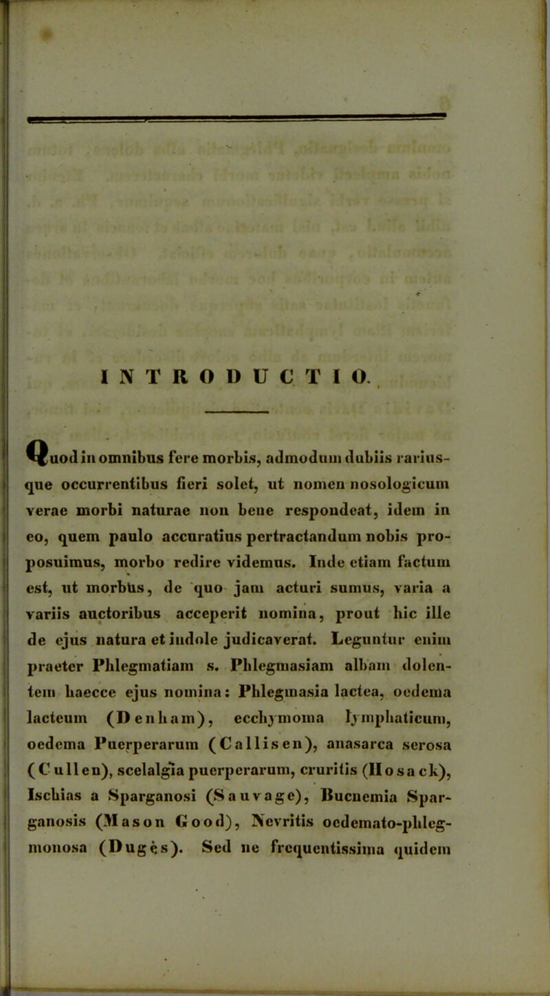 INTRODUCTIO. I 1 ■ ■ ■ Quod in omnibus fere morbis, admodum dubiis rarius- que occurrentibus fieri solet, ut nomen nosologicum verae morbi naturae non bene respondeat, idem in eo, quem paulo accuratius pertractandum nobis pro- posuimus, morbo redire videmus. Inde etiam factum est, ut morbus, de quo jam acturi sumus, varia a variis auctoribus acceperit nomina, prout hic ille de ejus natura et indole judicaverat. Leguntur enim praeter Phlegmatiam s. Plilegmasiam albam dolen- tem baecce ejus nomina: Phlegmasia lactea, oedema lacteum (Denh am), eccliymoina lymphaticum, oedema Puerperarum (Callisen), anasarca serosa (C ullen), scelalgla puerperarum, cruritis (Hosa ck), Ischias a Sparganosi (S au vage), Ilucuemia Spar- ganosis (Mason Good), Nevritis ocdcmato-phleg- monosa (Duges). Sed ne frequentissima quidem *