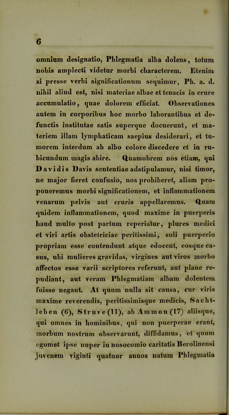 omnium designatio, Phlegmatia alba dolens, totum nobis amplecti videtur morbi characterem. Etenim si presse verbi significationum sequimur, Ph. a. d. nihil aliud est, nisi materiae albae et tenacis in crure accumulatio, quae dolorem efficiat. Observationes autem in corporibus hoc morbo laborantibus et de- functis institutae satis superque docuerunt, et ma- teriem illam lymphaticam saepius desiderari, et tu- morem interdum ab albo colore discedere et in ru- bicundum magis abire. Quamobrem nos etiam, qui D avidis Davis sententiae adstipulamur, nisi timor, ne major fieret confusio, nos prohiberet, aliam pro- poneremus morbi significationem, et inflammationem venarum pelvis aut cruris appellaremus. Quam quidem inflammationem, quod maxime in puerperis haud multo post partum reperiatur, plures medici et viri artis obstetriciae peritissimi, soli puerperio propriam esse contendunt atque edocent, eosque ca- sus, ubi mulieres gravidas, virgines aut viros morbo affectos esse varii scriptores referunt, aut plane re- pudiant, aut veram Phlegmatiam albam dolentem fuisse negant. At quum nulla sit causa, cur viris maxime reverendis, peritissimisque medicis, Sacht- leben (6), Struve(ll), ab Ammon (17) aliisque, qui omnes in hominibus, qui non puerperae erant, morbum nostrum observarunt, diffidamus, ct quum egomet ipse nuper in nosocomio caritatis Berolincnsi juvenem YJS*nti quatuor annos natura Phlegmatia