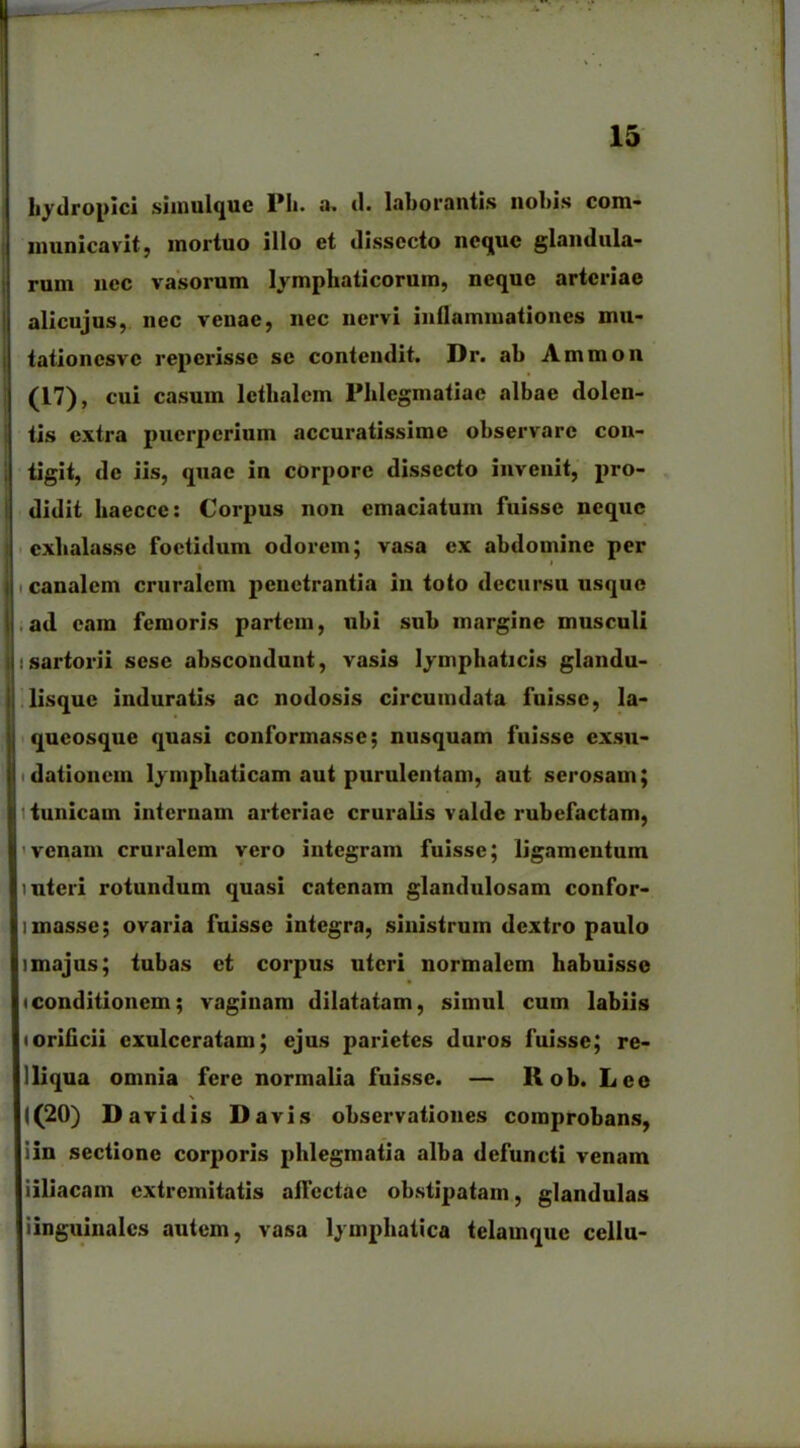 hydropici simulque Pii. a. d. laborantis nobis com- municavit, mortuo illo et dissecto neque glandula- rum nec vasorum lymphaticorum, neque arteriae alicujus, nec venae, nec nervi inflammationes mu- tationesve reperissc se contendit. Dr. ab Ammon (17), cui casum lethalem Phlegmatiae albae dolen- tis extra puerperium accuratissime observare con- tigit, de iis, quae in corpore dissecto invenit, pro- didit liaecce: Corpus non emaciatum fuisse neque exhalasse foetidum odorem; vasa ex abdomine per • 1 canalem cruralem penetrantia in toto decursu usque ad eam femoris partem, ubi sub margine musculi i sartorii sese abscondunt, vasis lymphaticis glandu- lisquc induratis ac nodosis circumdata fuisse, la- queosque quasi conformasse; nusquam fuisse exsu- dationem lymphaticam aut purulentam, aut serosam; tunicam internam arteriae cruralis valde rubefactam, venam cruralem vero integram fuisse; ligamentum interi rotundum quasi catenam glandulosam confor- linasse; ovaria fuisse integra, sinistrum dextro paulo i majus; tubas et corpus uteri normalem habuisse • conditionem; vaginam dilatatam, simul cum labiis • orificii exulceratam; ejus parietes duros fuisse; re- 1 liqua omnia fere normalia fuisse. — 11 ob. Lee \ 1(20) D avidis Davis observationes comprobans, iin sectione corporis phlegmatia alba defuncti venam iiliacam extremitatis allectae obstipatam, glandulas iinguinalcs autem, vasa lymphatica telamque cellu-
