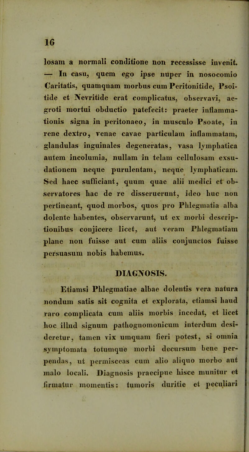 losam a normali conditione non recessisse invenit. — In casu, quem ego ipse nuper in nosocomio Caritatis, quamquam morbus cum Peritonitide, Psoi- tide et Nevritide erat complicatus, observavi, ae- groti mortui obductio patefecit: praeter inflamma- tionis signa in peritonaeo, in musculo Psoate, in rene dextro, venae cavae particulam inflammatam, glandulas inguinales degeneratas, vasa lymphatica autem incolumia, nullam in telam cellulosam exsu- dationem neque purulentam, neque lymphaticam. Sed haec sufficiant, quum quae alii medici et ob- servatores hac de re disseruerunt, ideo huc non pertineant, quod morbos, quos pro Phleginatia alba dolente habentes, observarunt, ut ex morbi descrip- tionibus conjicere licet, aut veram Phlegmatiam plane non fuisse aut cum aliis conjunctos fuisse persuasum nobis habemus. DIAGNOSIS. Etiamsi Phlegmatiae albae dolentis vera natura nondum satis sit cognita et explorata, etiamsi haud raro complicata cum aliis morbis incedat, et licet hoc illud signum pathognomonicum interdum desi- deretur, tamen vix umquam fieri potest, si omnia symptomata totumque morbi decursum bene per- pendas, ut permisceas cum alio aliquo morbo aut malo locali. Diagnosis praecipue hisce munitur et firmatur momentis: tumoris duritie et peculiari