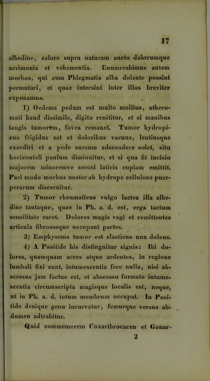 albedine. calore supra naturam aucto dolorumque acrimonia ct vehementia. Enumerabimus autem morbos, qui cum Phlegmatia alba dolentc possint permutari, et quae intersint inter illos breviter exponamus. 1) Oedema pedum est multo mollius, athero- mati haud dissimile, digito renititur, et si manibus tangis tuinorfem, fovea remanet. Tumor hydropi- cus frigidus est et doloribus vacuus, lentiusque exordiri et a pede sursum adseendere solet, situ horizontali paulum diminuitur, et si qua Iit incisio majorem minoremve serosi laticis copiam emittit. Pari modo morbus noster ab hydrope celluloso puer- perarum discernitur. 2) Tumor rheumaticus vulgo lactea illa albe- dine tantaque, quae in Ph. a. d. est, erga tactum sensilitate caret. Dolores magis vagi et remittentes articula fibrosasque occupant partes. 3) Emphysema tumor est elasticus non dolens. 4) A Psoitide his distinguitur signis: Ibi do- lores, quamquam acres atque ardentes, in regione lumbali fixi sunt, intumescentia fere nulla, uisi ab- scessus jam factus est, et abscessu formato intume- scentia circumscripta magisque localis est, neque, ut in Ph. a. d. totum membrum occupat. In Psoi- tide denique genu incurvatur, femurque versus ab- domen adtrahitur. Quid commemorem Coxarthrocacen et Conar- 2