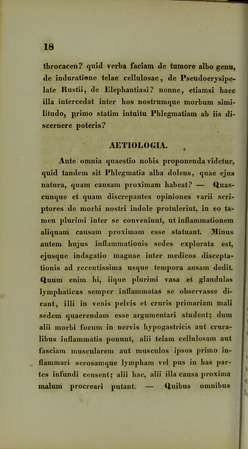 throcacen? quid verba faciam dc tumore albo genu, de induratione telae cellulosae, de Psetidoerysipc- late Rustii, de Elephantiasi? nonne, etiamsi haec illa intercedat inter hos nostrumque morbum simi- litudo, primo statim intuitu Phlegmatiam ab iis di- scernere poteris? AETIOLOGIA. Ante omnia quaestio nobis proponenda videtur, quid tandem sit Phlegmatia alba dolens, quae ejus natura, quam causam proximam habeat? — Quas- cunque et quam discrepantes opiniones varii scri- ptores de morbi nostri indole protulerint, in eo ta- men plurimi inter se conveniunt, ut inflammationem aliquam causam proximam esse statuant. Minus autem hujus inflammationis sedes explorata est, ejusque indagatio magnae inter medicos discepta- tionis ad recentissima usque tempora ansam dedit. Quum enim hi, iique plurimi vasa et glandulas lymphaticas semper inflammatas se observasse di- cant, illi in venis pelvis et cruris primariam mali sedem quaerendam esse argumentari student; dum alii morbi focum in nervis hypogastricis aut crura- libus inflammatis ponunt, alii telam cellulosam aut fasciam muscularem aut musculos ipsos primo in- flammari serosamque lympham vel pus in has par- tes infundi censent; alii hac, alii illa causa proxima malum procreari putant. — Quibus omnibus