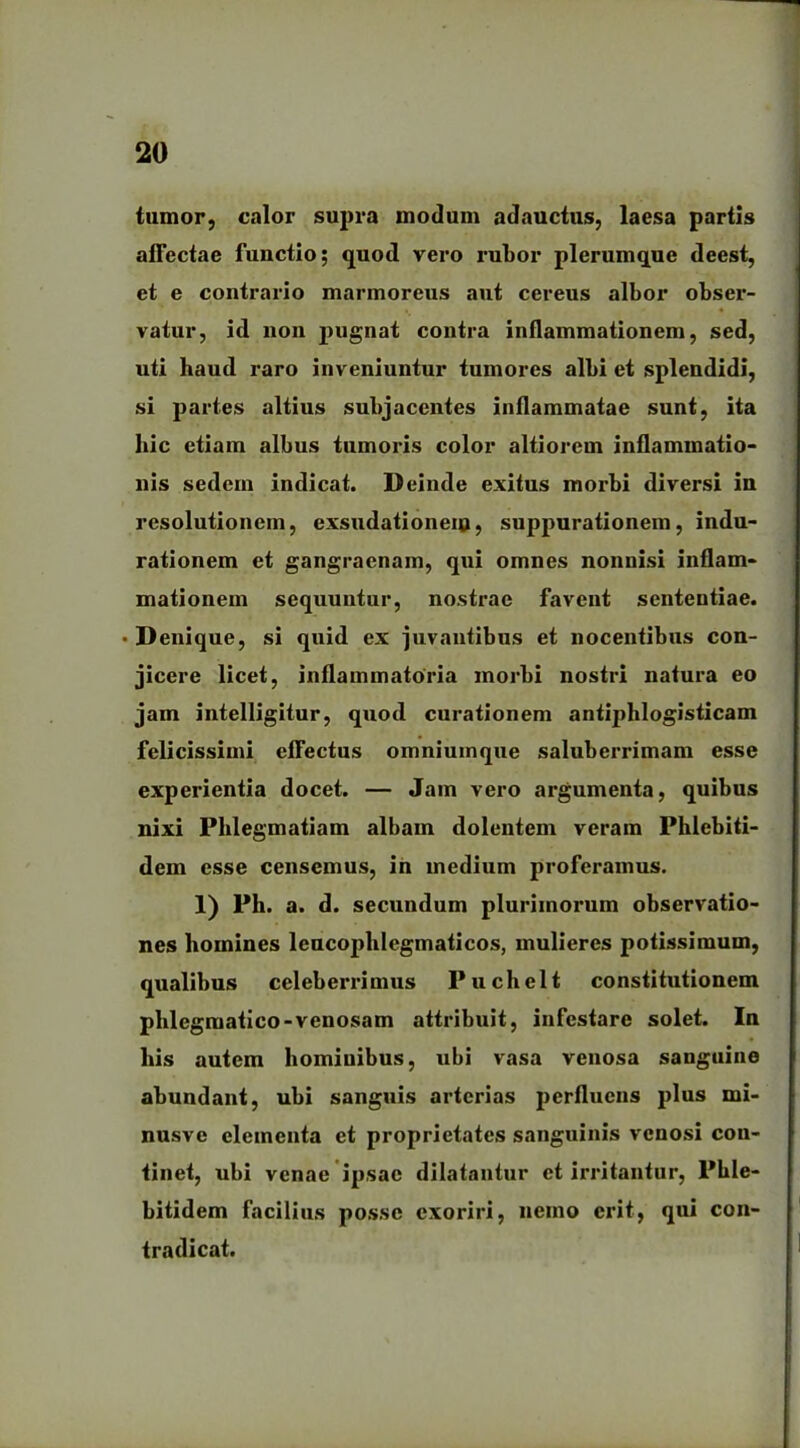 tumor, calor supra modum adauctus, laesa partis affectae functio; quod vero rubor plerumque deest, et e contrario marmoreus aut cereus albor obser- vatur, id non pugnat contra inflammationem, sed, uti haud raro inveniuntur tumores albi et splendidi, si partes altius subjacentes inflammatae sunt, ita hic etiam albus tumoris color altiorem inflammatio- nis sedem indicat. Deinde exitus morbi diversi in resolutionem, exsudationeio, suppurationem, indu- rationem et gangraenam, qui omnes nonnisi inflam- mationem sequuntur, nostrae favent sententiae. •Denique, si quid ex juvantibus et nocentibus con- jicere licet, inflammatoria morbi nostri natura eo jam intelligitur, quod curationem antiphlogisticam felicissimi effectus omniuinque saluberrimam esse experientia docet. — Jam vero argumenta, quibus nixi Plilegmatiam albam dolentem veram Phlebiti- dem esse censemus, in medium proferamus. 1) Ph. a. d. secundum plurimorum observatio- nes homines leucophlegmaticos, mulieres potissimum, qualibus celeberrimus Puchelt constitutionem phlegmatico-venosam attribuit, infestare solet. In his autem hominibus, ubi vasa venosa sanguine abundant, ubi sanguis arterias perfluens plus mi- nusve elementa et proprietates sanguinis venosi con- tinet, ubi venae ipsae dilatantur et irritantur, Phle- bitidem facilius posse exoriri, nemo erit, qui con- tradicat.