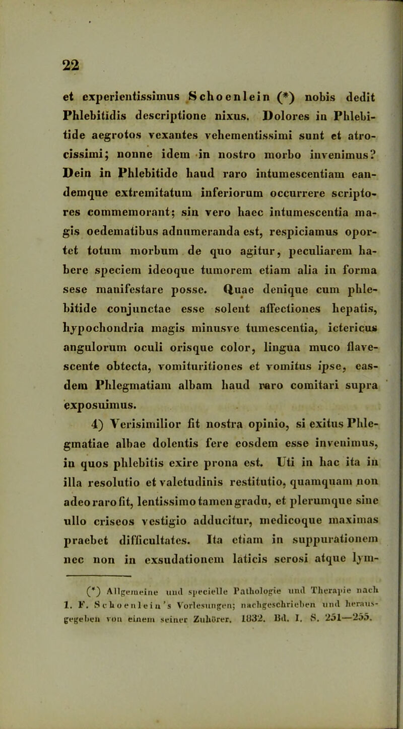 et experientissimus Schoeni ei n (*) nobis dedit Phlebitidis descriptione nixus. Dolores in Phlebi- tide aegrotos vexantes vehementissimi sunt et atro- cissimi; nonne idem in nostro morbo invenimus? Dein in Phlebitide haud raro intumescentiam ean- demque extremitatum inferiorum occurrere scripto- res commemorant; sin vero haec intumescentia ma- gis oedematibus adnumeranda est, respiciamus opor- tet totum morbum de quo agitur, peculiarem ha- bere speciem ideoque tumorem etiam alia in forma sese manifestare posse. Qnae denique cum phle- bitide conjunctae esse solent affectiones hepatis, hypochondria magis minusve tumescentia, ictericus angulorum oculi orisque color, lingua muco flave- scente obtecta, vomituritiones et vomitus ipse, eas- dem Phlegmatiam albam haud raro comitari supra exposuimus. 4) Verisimilior fit nostra opinio, si exitus Plile- gmatiae albae dolentis fere eosdem esse invenimus, in quos phlebitis exire prona est. Uti in hac ita in illa resolutio et valetudinis restitutio, quamquam non adeo raro fit, lentissimo tamen gradu, et plerumque sine ullo criseos vestigio adducitur, medicoque maximas praebet difficultates. Ita etiam in suppurationem nec non in exsudationem laticis serosi atque lym- (*) Allgemeine und syecielle Patliologie timl Theraei e liacli 1. F. S c 1» o e nl e i n ’ s Vorlesungen; nacligeschrieben un»l heraus- gegeben vou einem seiner ZuliOrcr. 1U32. Bd. I. S. 251—255.