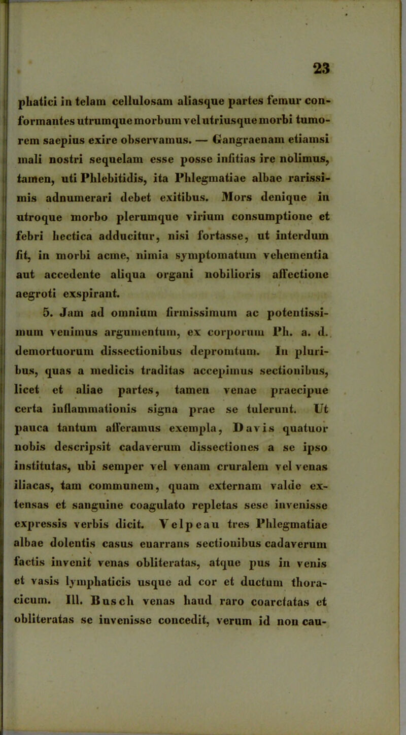 phatici in telam cellulosam aliasque partes femur con- formantes utrumque morbum vel utriusque morbi tumo- rem saepius exire observamus. — Gangraenam etiamsi mali nostri sequelam esse posse infitias ire nolimus, tamen, uti Phlebitidis, ita Phlegmatiae albae x^arissi- mis adnumerari debet exitibus. Mors denique in utroque morbo plerumque vixdum consumptione et febri hcctica adducitur, nisi fortasse, ut interdum fit, in morbi acme, nimia symptomatum vehementia aut accedente aliqua organi nobilioi’is allectione aegroti exspirant. 5. Jam ad omnium firmissimum ac potentissi- mum venimus argumentum, ex corporum Ph. a. d. demortuorum dissectionibus depromtum. Iu pluri- bus, quas a medicis traditas accepimus sectionibus, licet et aliae partes, tamen venae praecipue certa inflammationis signa prae se tulerunt. Ut pauca tantum ailcramus exempla, Davis quatuor nobis descripsit cadaverum dissectiones a se ipso institutas, ubi semper vel venam cruralem vel venas iliacas, tam communem, quam externam valde ex- tensas et sanguine coagulato repletas sese invenisse expressis vexabis dicit. Vclpcau tres Phlegmatiae albae dolentis casus enarrans sectiouibus cadaverum \ factis invenit venas oblitcratas, atque pus iix veixis et vasis lymphaticis usque ad cor et ductum thora- cicum. 111, Busclx venas haud raro coarctatas et obliteratas se invenisse concedit, verum id non cau-