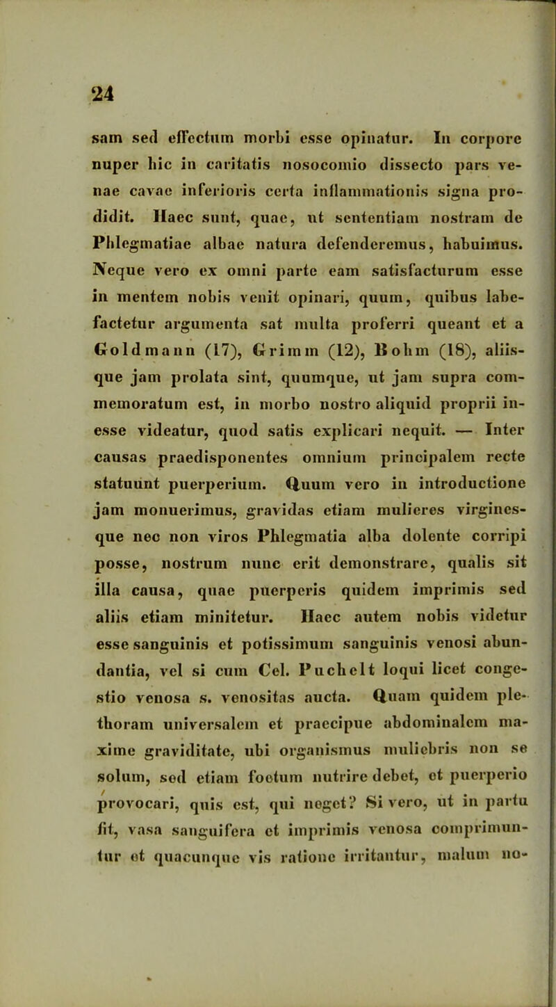 sam sed effectum morbi esse opinatur. In corpore nuper hic in caritatis nosocomio dissecto pars ve- nae cavae inferioris certa inflammationis signa pro- didit. Haec sunt, quae, ut sententiam nostram de Plilegmatiae albae natura defenderemus, habuimus. Neque vero ex omni parte eam satisfacturum esse in mentem nobis venit opinari, quum, quibus labe- factetur argumenta sat multa proferri queant et a Goldmann (17), Griinin (12), llohm (18), aliis- que jam prolata sint, quumque, ut jam supra com- memoratum est, in morbo nostro aliquid proprii in- esse videatur, quod satis explicari nequit. — Inter causas praedisponentes omnium principalem recte statuunt puerperium. Quum vero in introductione jam monuerimus, gravidas etiam mulieres virgines- que nec non viros Phlegmatia alba dolente corripi posse, nostrum nunc erit demonstrare, qualis sit illa causa, quae puerperis quidem imprimis sed aliis etiam minitetur. Ilaec autem nobis videtur esse sanguinis et potissimum sanguinis venosi abun- dantia, vel si cum Cei. Puchelt loqui licet conge- stio venosa s. venositas aucta. Quam quidem ple- thoram universalem et praecipue abdominalem ma- xime graviditate, ubi organismus muliebris non se solum, sod etiam foetum nutrire debet, et puerperio provocari, quis est, qui neget? Sivero, ut in partu fit, vasa sanguifera et imprimis venosa comprimun- tur et quacunque vis ratione irritantur, malum no-
