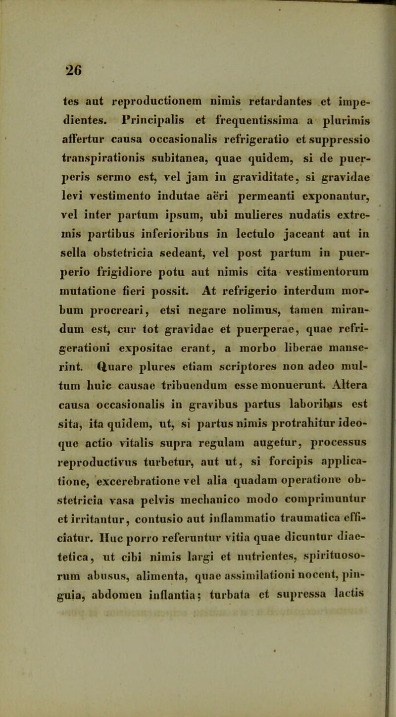 tes aut reproductionem nimis retardantes et impe- dientes. Principalis et frequentissima a plurimis affertur causa occasionalis refrigeratio et suppressio transpirationis subitanea, quae quidem, si de puer- peris sermo est, vel jam in graviditate, si gravidae levi vestimento indutae aeri permeanti exponantur, vel inter partum ipsum, ubi mulieres nudatis extre- mis partibus inferioribus in lectulo jaceant aut in sella obstetricia sedeant, vel post partum in puer- perio frigidiore potu aut nimis cita vestimentorum mutatione fieri possit. At refrigerio interdum mor- bum procreari, etsi negare nolimus, tamen miran- dum est, cur tot gravidae et puerperae, quae refri- gerationi expositae erant, a morbo liberae manse- rint. (luarc plures etiam scriptores non adeo mul- tum huic causae tribuendum esse monuerunt. Altera causa occasionalis in gravibus partus laboribus est sita, ita quidem, ut, si partus nimis protrahitur ideo- que actio vitalis supra regulam augetur, processus reproductivus turbetur, aut ut, si forcipis applica- tione, exccrebratione vel alia quadam operatione ob- stetricia vasa pelvis mechanico modo comprimuntur et irritantur, contusio aut inflammatio traumatica effi- ciatur. lluc porro referuntur vitia quae dicuntur diae- tetica, ut cibi nimis largi et nutrientes, spirituoso- rura abusus, alimenta, quae assimilationi nocent, pin- guia, abdomen inflantia; turbata et supressa lactis